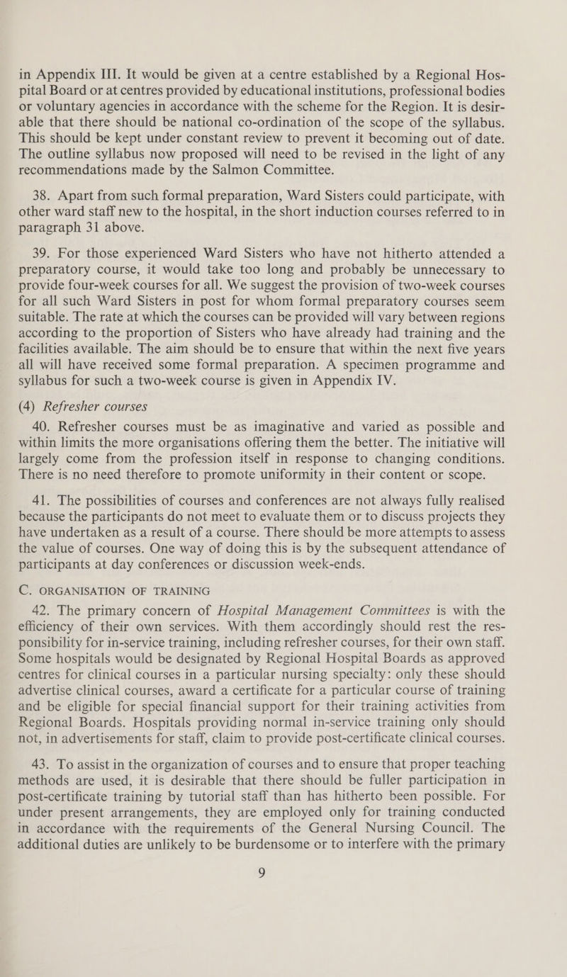 in Appendix III. It would be given at a centre established by a Regional Hos- pital Board or at centres provided by educational institutions, professional bodies or voluntary agencies in accordance with the scheme for the Region. It is desir- able that there should be national co-ordination of the scope of the syllabus. This should be kept under constant review to prevent it becoming out of date. The outline syllabus now proposed will need to be revised in the light of any recommendations made by the Salmon Committee. 38. Apart from such formal preparation, Ward Sisters could participate, with other ward staff new to the hospital, in the short induction courses referred to in paragraph 31 above. 39. For those experienced Ward Sisters who have not hitherto attended a preparatory course, it would take too long and probably be unnecessary to provide four-week courses for all. We suggest the provision of two-week courses for all such Ward Sisters in post for whom formal preparatory courses seem suitable. The rate at which the courses can be provided will vary between regions according to the proportion of Sisters who have already had training and the facilities available. The aim should be to ensure that within the next five years all will have received some formal preparation. A specimen programme and syllabus for such a two-week course is given in Appendix IV. (4) Refresher courses 40. Refresher courses must be as imaginative and varied as possible and within limits the more organisations offering them the better. The initiative will largely come from the profession itself in response to changing conditions. There is no need therefore to promote uniformity in their content or scope. 41. The possibilities of courses and conferences are not always fully realised because the participants do not meet to evaluate them or to discuss projects they have undertaken as a result of a course. There should be more attempts to assess the value of courses. One way of doing this is by the subsequent attendance of participants at day conferences or discussion week-ends. C. ORGANISATION OF TRAINING 42. The primary concern of Hospital Management Committees is with the efficiency of their own services. With them accordingly should rest the res- ponsibility for in-service training, including refresher courses, for their own staff. Some hospitals would be designated by Regional Hospital Boards as approved centres for clinical courses in a particular nursing specialty: only these should advertise clinical courses, award a certificate for a particular course of training and be eligible for special financial support for their training activities from Regional Boards. Hospitals providing normal in-service training only should not, in advertisements for staff, claim to provide post-certificate clinical courses. 43. To assist in the organization of courses and to ensure that proper teaching methods are used, it is desirable that there should be fuller participation in post-certificate training by tutorial staff than has hitherto been possible. For under present arrangements, they are employed only for training conducted in accordance with the requirements of the General Nursing Council. The additional duties are unlikely to be burdensome or to interfere with the primary