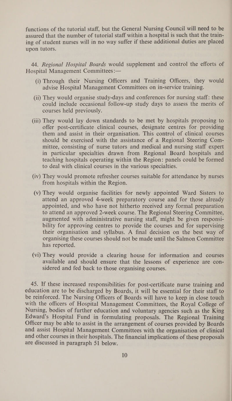 functions of the tutorial staff, but the General Nursing Council will need to be assured that the number of tutorial staff within a hospital is such that the train- ing of student nurses will in no way suffer if these additional duties are placed upon tutors. 44. Regional Hospital Boards would supplement and control the efforts of Hospital Management Committees :— (i) Through their Nursing Officers and Training Officers, they would advise Hospital Management Committees on in-service training. (ii) They would organise study-days and conferences for nursing staff: these could include occasional follow-up study days to assess the merits of courses held previously. (iii) They would lay down standards to be met by hospitals proposing to offer post-certificate clinical courses, designate centres for providing them and assist in their organisation. This control of clinical courses should be exercised with the assistance of a Regional Steering Com- mittee, consisting of nurse tutors and medical and nursing staff expert in particular specialties drawn from Regional Board hospitals and teaching hospitals operating within the Region: panels could be formed to deal with clinical courses in the various specialties. (iv) They would promote refresher courses suitable for attendance by nurses from hospitals within the Region. (v) They would organise facilities for newly appointed Ward Sisters to attend an approved 4-week preparatory course and for those already appointed, and who have not hitherto received any formal preparation to attend an approved 2-week course. The Regional Steering Committee, augmented with administrative nursing staff, might be given responsi- bility for approving centres to provide the courses and for supervising their organisation and syllabus. A final decision on the best way of organising these courses should not be made until the Salmon Committee has reported. (vi) They would provide a clearing house for information and courses available and should ensure that the lessons of experience are con- sidered and fed back to those organising courses. 45. If these increased responsibilities for post-certificate nurse training and education are to be discharged by Boards, it will be essential for their staff to be reinforced. The Nursing Officers of Boards will have to keep in close touch with the officers of Hospital Management Committees, the Royal College of Nursing, bodies of further education and voluntary agencies such as the King Edward’s Hospital Fund in formulating proposals. The Regional Training Officer may be able to assist in the arrangement of courses provided by Boards and assist Hospital Management Committees with the organisation of clinical and other courses in their hospitals. The financial implications of these proposals are discussed in paragraph 51 below.