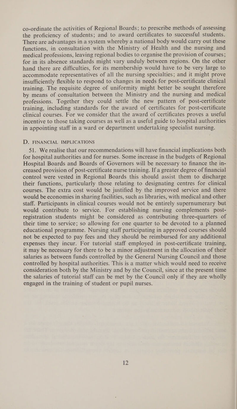 co-ordinate the activities of Regional Boards; to prescribe methods of assessing the proficiency of students; and to award certificates to successful students. There are advantages in a system whereby a national body would carry out these functions, in consultation with the Ministry of Health and the nursing and medical professions, leaving regional bodies to organise the provision of courses; for in its absence standards might vary unduly between regions. On the other hand there are difficulties, for its membership would have to be very large to accommodate representatives of all the nursing specialties; and it might prove insufficiently flexible to respond to changes in needs for post-certificate clinical training. The requisite degree of uniformity might better be sought therefore by means of consultation between the Ministry and the nursing and medical professions. Together they could settle the new pattern of post-certificate training, including standards for the award of certificates for post-certificate clinical courses. For we consider that the award of certificates proves a useful incentive to those taking courses as well as a useful guide to hospital authorities in appointing staff in a ward or department undertaking specialist nursing. D. FINANCIAL IMPLICATIONS 51. We realise that our recommendations will have financial implications both for hospital authorities and for nurses. Some increase in the budgets of Regional Hospital Boards and Boards of Governors will be necessary to finance the in- creased provision of post-certificate nurse training. If a greater degree of financial control were vested in Regional Boards this should assist them to discharge their functions, particularly those relating to designating centres for clinical courses. The extra cost would be justified by the improved service and there would be economies in sharing facilities, such as libraries, with medical and other staff. Participants in clinical courses would not be entirely supernumerary but would contribute to service. For establishing nursing complements post- registration students might be considered as contributing three-quarters of their time to service; so allowing for one quarter to be devoted to a planned educational programme. Nursing staff participating in approved courses should not be expected to pay fees and they should be reimbursed for any additional expenses they incur. For tutorial staff employed in post-certificate training, it may be necessary for there to be a minor adjustment in the allocation of their salaries as between funds controlled by the General Nursing Council and those controlled by hospital authorities. This is a matter which would need to receive consideration both by the Ministry and by the Council, since at the present time the salaries of tutorial staff can be met by the Council only if they are wholly engaged in the training of student or pupil nurses.