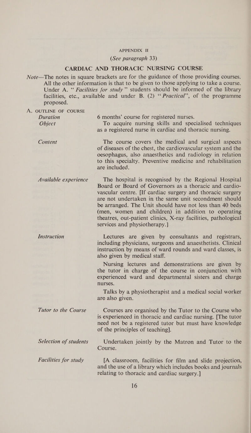 (See paragraph 33) proposed. A. OUTLINE OF COURSE Duration Object Content Available experience Instruction Tutor to the Course Selection of students Facilities for study 6 months’ course for registered nurses. To acquire nursing skills and specialised techniques as a registered nurse in cardiac and thoracic nursing. The course covers the medical and surgical aspects of diseases of the chest, the cardiovascular system and the oesophagus, also anaesthetics and radiology in relation to this specialty. Preventive medicine and rehabilitation are included. The hospital is recognised by the Regional Hospital Board or Board of Governors as a thoracic and cardio- vascular centre. [If cardiac surgery and thoracic surgery are not undertaken in the same unit secondment should be arranged. The Unit should have not less than 40 beds (men, women and children) in addition to operating theatres, out-patient clinics, X-ray facilities, pathological services and physiotherapy. ] Lectures are given by consultants and registrars, including physicians, surgeons and anaesthetists. Clinical instruction by means of ward rounds and ward classes, is also given by medical staff. Nursing lectures and demonstrations are given by the tutor in charge of the course in conjunction with experienced ward and departmental sisters and charge nurses. Talks by a physiotherapist and a medical social worker are also given. Courses are organised by the Tutor to the Course who is experienced in thoracic and cardiac nursing. [The tutor need not be a registered tutor but must have knowledge of the principles of teaching]. Undertaken jointly by the Matron and Tutor to the Course. [A classroom, facilities for film and slide projection, and the use of a library which includes books and journals relating to thoracic and cardiac surgery.]