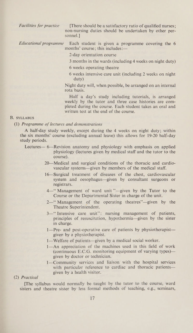 Facilities for practice [There should be a satisfactory ratio of qualified nurses; non-nursing duties should be undertaken by other per- sonnel. ] Educational programme Each student is given a programme covering the 6 months’ course; this includes :— 2-day orientation course 3 months in the wards (including 4 weeks on night duty) 6 weeks operating theatre 6 weeks intensive care unit (including 2 weeks on night duty) Night duty will, when possible, be arranged on an internal rota basis. Half a day’s study including tutorials, is arranged weekly by the tutor and three case histories are com- pleted during the course. Each student takes an oral and written test at the end of the course. B. SYLLABUS (1) Programme of lectures and demonstrations A half-day study weekly, except during the 4 weeks on night duty; within the six months’ course (excluding annual leave) this allows for 19-20 half-day study periods. Lectures— 6—Revision anatomy and physiology with emphasis on applied physiology (lectures given by medical staff and the tutor to the course). 20—Medical and surgical conditions of the thoracic and cardio- vascular systems—given by members of the medical staff. 16—Surgical treatment of diseases of the chest, cardiovascular system and oesophagus—given by consultant surgeons or registrars. 4—** Management of ward unit ’’—given by the Tutor to the Course or the Departmental Sister in charge of the unit. 2—‘‘ Management of the operating theatres’—given by the Theatre Superintendent. 3—“‘ Intensive care unit’: nursing management of patients, principles of resuscitation, hypothermia—given by the sister in charge. 1—Pre- and post-operative care of patients by physiotherapist— given by a physiotherapist. 1—Welfare of patients—given by a medical social worker. 1—An appreciation of the machines used in this field of work (continuous E.C.G. monitoring equipment of varying types)— given by doctor or technician. 1—Community services and liaison with the hospital services with particular reference to cardiac and thoracic patients— given by a health visitor. (2) Practical [The syllabus would normally be taught by the tutor to the course, ward sisters and theatre sister by less formal methods of teaching, e.g., seminars,