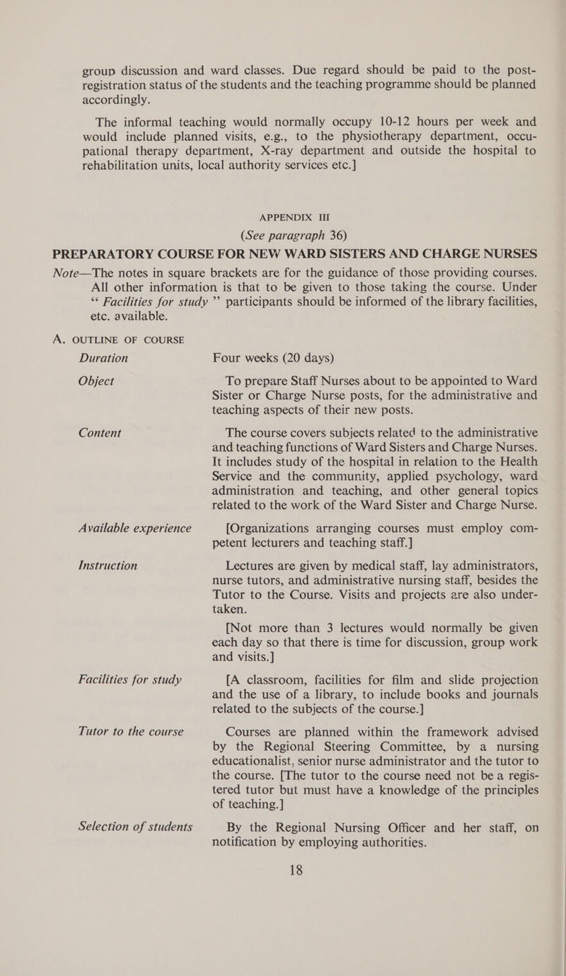 accordingly. APPENDIX III (See paragraph 36) etc. available. A. OUTLINE OF COURSE Duration Object Content Available experience Instruction Facilities for study Tutor to the course Selection of students Four weeks (20 days) To prepare Staff Nurses about to be appointed to Ward Sister or Charge Nurse posts, for the administrative and teaching aspects of their new posts. The course covers subjects related to the administrative and teaching functions of Ward Sisters and Charge Nurses. It includes study of the hospital in relation to the Health Service and the community, applied psychology, ward administration and teaching, and other general topics related to the work of the Ward Sister and Charge Nurse. [Organizations arranging courses must employ com- petent lecturers and teaching staff.] Lectures are given by medical staff, lay administrators, nurse tutors, and administrative nursing staff, besides the Tutor to the Course. Visits and projects are also under- taken. [Not more than 3 lectures would normally be given each day so that there is time for discussion, group work and visits. ] [A classroom, facilities for film and slide projection and the use of a library, to include books and journals related to the subjects of the course. ] Courses are planned within the framework advised by the Regional Steering Committee, by a nursing educationalist, senior nurse administrator and the tutor to the course. [The tutor to the course need not be a regis- tered tutor but must have a knowledge of the principles of teaching. ] By the Regional Nursing Officer and her staff, on notification by employing authorities.