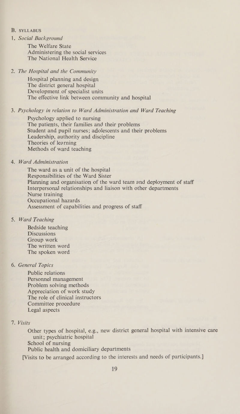 B. SYLLABUS —_ . Social Background The Welfare State Administering the social services The National Health Service 2. The Hospital and the Community Hospital planning and design The district general hospital Development of specialist units The effective link between community and hospital 3. Psychology in relation to Ward Administration and Ward Teaching Psychology applied to nursing The patients, their families and their problems Student and pupil nurses; adolescents and their problems Leadership, authority and discipline Theories of learning Methods of ward teaching 4. Ward Administration The ward as a unit of the hospital Responsibilities of the Ward Sister Planning and organisation of the ward team and deployment of staff Interpersonal relationships and liaison with other departments Nurse training Occupational hazards Assessment of capabilities and progress of staff 5. Ward Teaching Bedside teaching Discussions Group work The written word The spoken word 6. General Topics Public relations Personnel management Problem solving methods Appreciation of work study The role of clinical instructors Committee procedure Legal aspects 7. Visits Other types of hospital, e.g., new district general hospital with intensive care unit; psychiatric hospital School of nursing Public health and domiciliary departments [Visits to be arranged according to the interests and needs of participants. ]