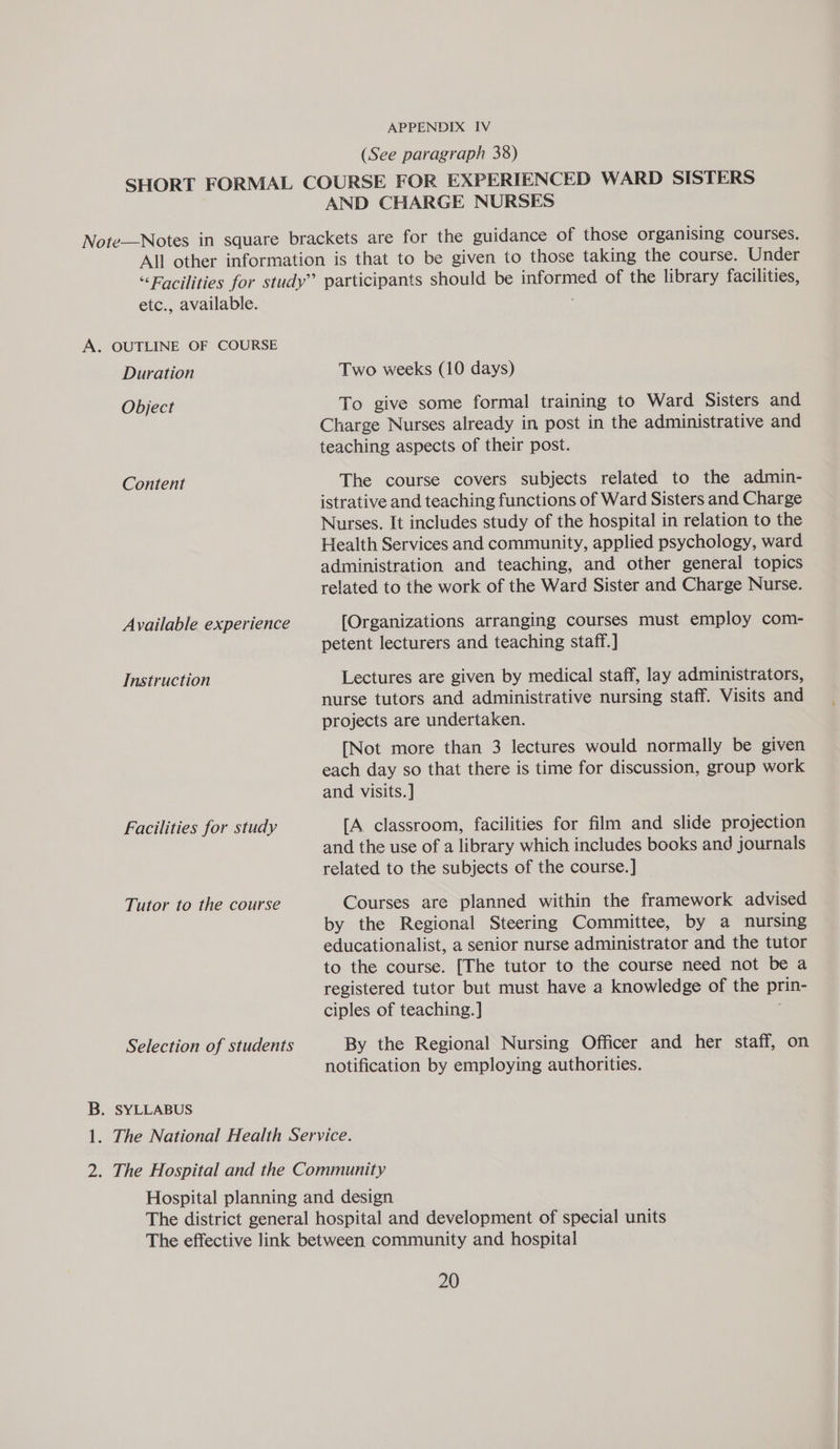 (See paragraph 38) AND CHARGE NURSES etc., available. A. OUTLINE OF COURSE Duration Object Content Available experience Instruction Facilities for study Tutor to the course Selection of students B. SYLLABUS Two weeks (10 days) To give some formal training to Ward Sisters and Charge Nurses already in post in the administrative and teaching aspects of their post. The course covers subjects related to the admin- istrative and teaching functions of Ward Sisters and Charge Nurses. It includes study of the hospital in relation to the Health Services and community, applied psychology, ward administration and teaching, and other general topics related to the work of the Ward Sister and Charge Nurse. [Organizations arranging courses must employ com- petent lecturers and teaching staff.] Lectures are given by medical staff, lay administrators, nurse tutors and administrative nursing staff. Visits and projects are undertaken. [Not more than 3 lectures would normally be given each day so that there is time for discussion, group work and visits. ] [A classroom, facilities for film and slide projection and the use of a library which includes books and journals related to the subjects of the course.] Courses are planned within the framework advised by the Regional Steering Committee, by a nursing educationalist, a senior nurse administrator and the tutor to the course. [The tutor to the course need not be a registered tutor but must have a knowledge of the prin- ciples of teaching. ] By the Regional Nursing Officer and her staff, on notification by employing authorities.