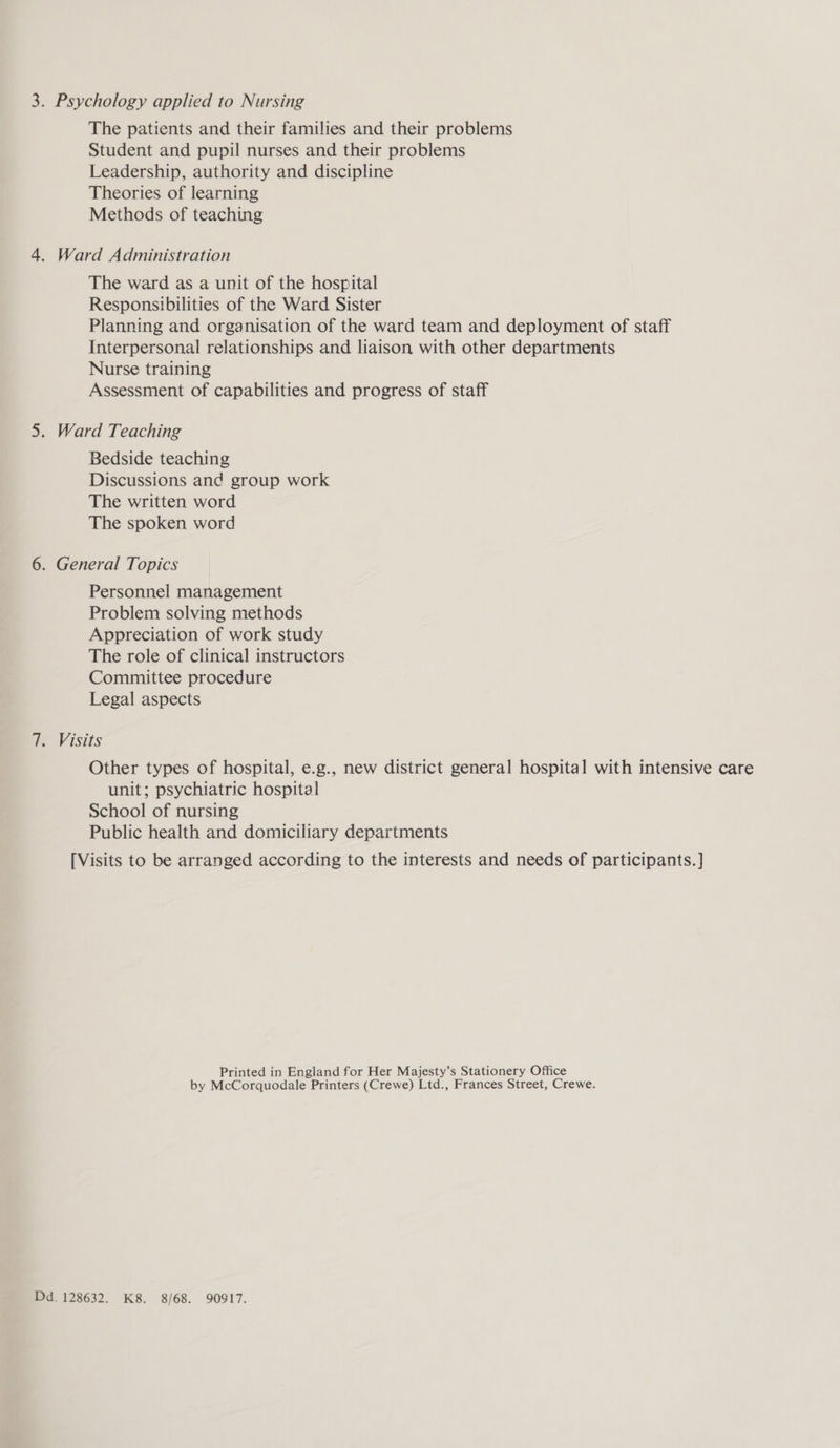 3. Psychology applied to Nursing The patients and their families and their problems Student and pupil nurses and their problems Leadership, authority and discipline Theories of learning Methods of teaching 4. Ward Administration The ward as a unit of the hospital Responsibilities of the Ward Sister Planning and organisation of the ward team and deployment of staff Interpersonal relationships and liaison with other departments Nurse training Assessment of capabilities and progress of staff 5. Ward Teaching Bedside teaching Discussions and group work The written word The spoken word 6. General Topics Personnel management Problem solving methods Appreciation of work study The role of clinical instructors Committee procedure Legal aspects 7. Visits Other types of hospital, e.g., new district general hospital with intensive care unit; psychiatric hospital School of nursing Public health and domiciliary departments [Visits to be arranged according to the interests and needs of participants. ] Printed in England for Her Majesty’s Stationery Office by McCorquodale Printers (Crewe) Ltd., Frances Street, Crewe. Dd. 128632. K8. 8/68. 90917.