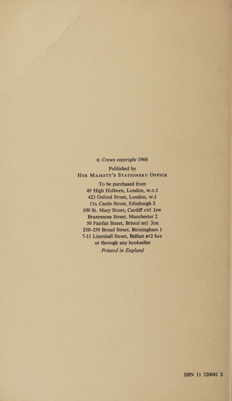 © Crown copyright 1966 Published by HER MAJESTY’S STATIONERY OFFICE To be purchased from 49 High Holborn, London, w.c.1 423 Oxford Street, London, w.1 13A Castle Street, Edinburgh 2 109 St. Mary Street, Cardiff crl 13w Brazennose Street, Manchester 2 50 Fairfax Street, Bristol BS1 3DE 258-259 Broad Street, Birmingham 1 7-11 Linenhall Street, Belfast BT2 8AyY or through any bookseller Printed in England SBN 11 320041 2