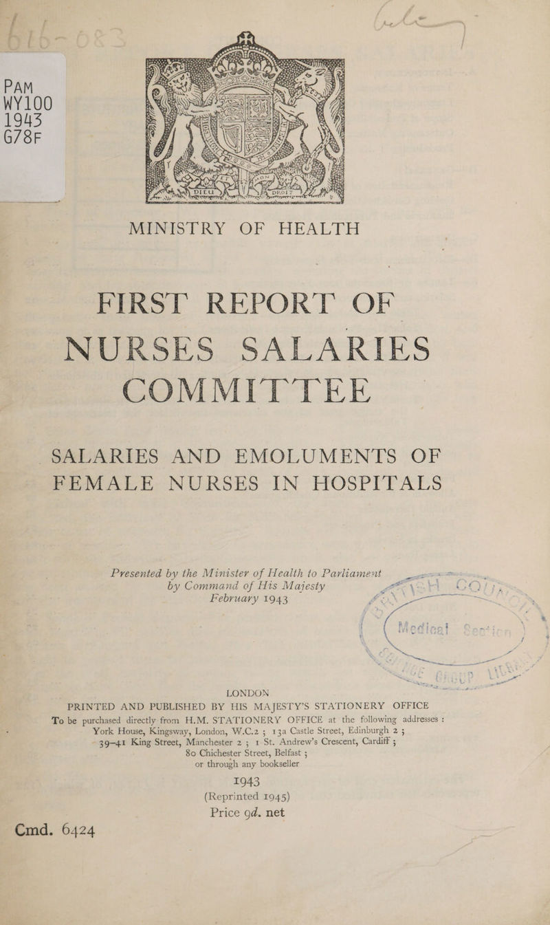 MINISTRY OF HEALTH FIRST REPORT OF NURSES SALARIES COMMITTEE | SALARIES AND EMOLUMENTS OF FEMALE NURSES IN HOSPITALS Presented by the Minister of Health to Parliament by Command of His Majesty E oe at \ Febru fn ebvuarvy 1943 fox te ( . E : \ ts LONDON PRINTED AND PUBLISHED BY HIS MAJESTY’S STATIONERY OFFICE To be purchased directly from H.M. STATIONERY OFFICE at the following addresses : York House, Kingsway, London, W.C.z ; 13a Castle Street, Edinburgh aS 39-41 King Street, Manchester 2 ; 1 St. Andrew’s Crescent, Cardiff ; 80 Chichester Street, Belfast ; or through any bookseller 1943 (Reprinted 1945) Price gd. net Cmd. 6424