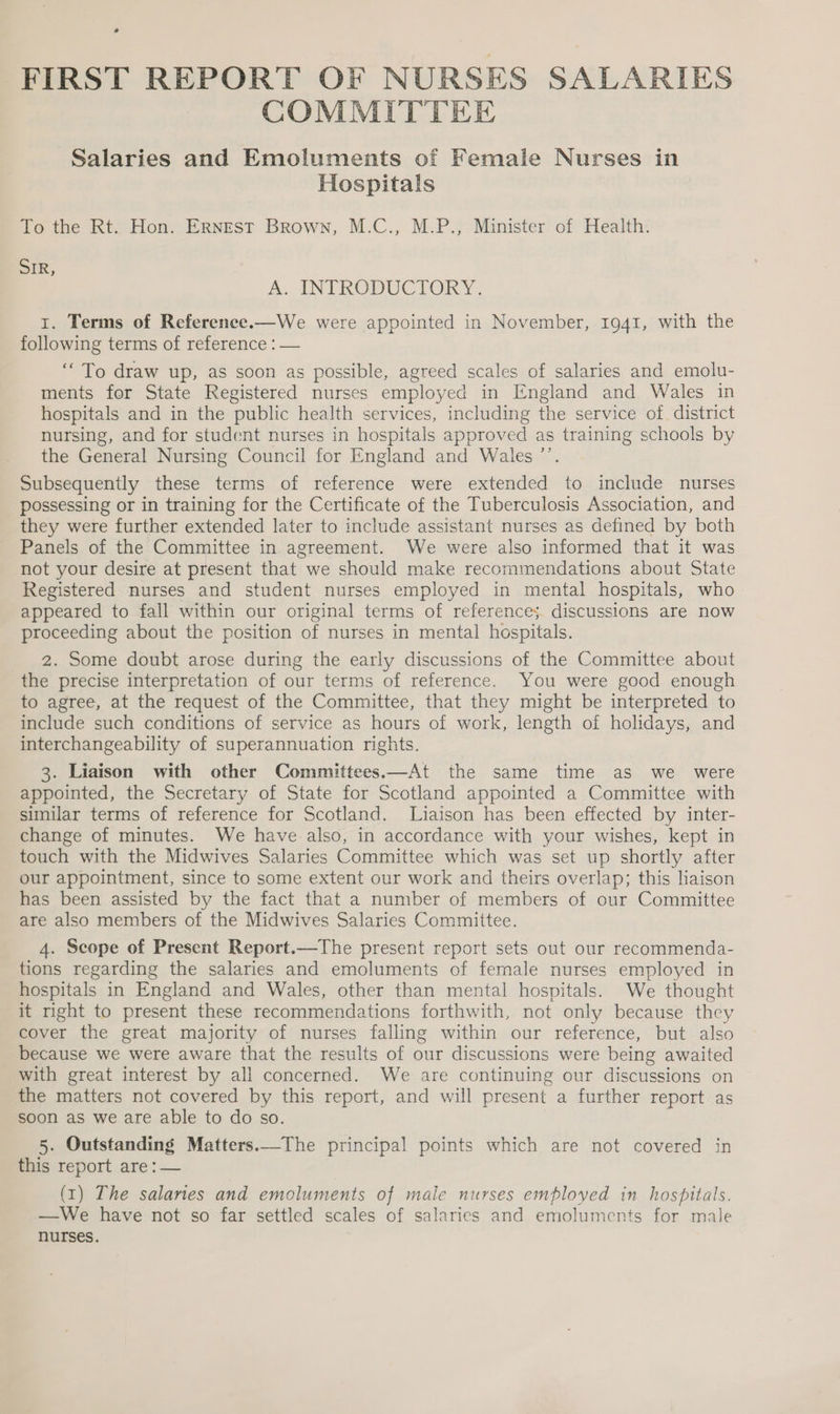 FIRST REPORT OF NURSES SALARIES COMMITTEE Salaries and Emoluments of Femaie Nurses in Hospitals To the Rt. Hon. ERNEST Brown, M.C., M.P., Minister of Health. SIR, A. INTRODUCTORY. 1. Terms of Reference.—We were appointed in November, 1941, with the following terms of reference : — ‘To draw up, as soon as possible, agreed scales of salaries and emolu- ments for State Registered nurses employed in England and Wales in hospitals and in the public health services, including the service of district nursing, and for student nurses in hospitals approved as training schools by the General Nursing Council for England and Wales ’’. Subsequently these terms of reference were extended to include nurses possessing or in training for the Certificate of the Tuberculosis Association, and they were further extended later to include assistant nurses as defined by both Panels of the Committee in agreement. We were also informed that it was not your desire at present that we should make recommendations about State Registered nurses and student nurses employed in mental hospitals, who appeared to fall within our original terms of references discussions are now proceeding about the position of nurses in mental hospitals. 2. Some doubt arose during the early discussions of the Committee about the precise interpretation of our terms of reference. You were good enough to agree, at the request of the Committee, that they might be interpreted to include such conditions of service as hours of work, length of holidays, and interchangeability of superannuation rights. 3. Liaison with other Committees.—At the same time as we were appointed, the Secretary of State for Scotland appointed a Committee with similar terms of reference for Scotland. Liaison has been effected by inter- change of minutes. We have also, in accordance with your wishes, kept in touch with the Midwives Salaries Committee which was set up shortly after our appointment, since to some extent our work and theirs overlap; this liaison has been assisted by the fact that a number of members of our Committee are also members of the Midwives Salaries Committee. 4. Scope of Present Report.—The present report sets out our recommenda- tions regarding the salaries and emoluments of female nurses employed in hospitals in England and Wales, other than mental hospitals. We thought it right to present these recommendations forthwith, not only because they cover the great majority of nurses falling within our reference, but also because we were aware that the results of our discussions were being awaited with great interest by all concerned. We are continuing our discussions on the matters not covered by this report, and will present a further report as soon as we are able to do so. 5. Outstanding Matters.—The principal points which are not covered in fhis report are : — (1) The salanes and emoluments of male nurses employed in hospitals. —We have not so far settled scales of salaries and emoluments for male nurses.