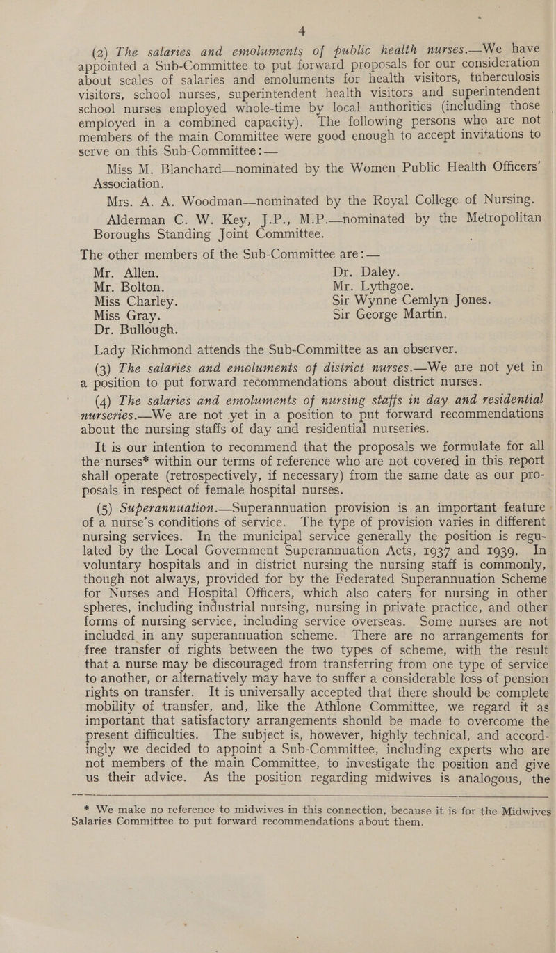 (2) The salaries and emoluments of public health nurses.—We have appointed a Sub-Committee to put forward proposals for our consideration about scales of salaries and emoluments for health visitors, tuberculosis visitors, school nurses, superintendent health visitors and superintendent school nurses employed whole-time by local authorities (including those employed in a combined capacity). The following persons who are not members of the main Committee were good enough to accept invitations to serve on this Sub-Committee : — Miss M. Blanchard—nominated by the Women Public Health Officers’ Association. Mrs. A. A. Woodman—nominated by the Royal College of Nursing. Alderman C. W. Key, J.P., M.P.—nominated by the Metropolitan Boroughs Standing Joint Committee. The other members of the Sub-Committee are : — Mr. Allen. Dr. Daley. Mr. Bolton. Mr. Lythgoe. Miss Charley. Sir Wynne Cemlyn Jones. Miss Gray. ; Sir George Martin. Dr. Bullough. Lady Richmond attends the Sub-Committee as an observer. (3) The salaries and emoluments of district nurses.—We are not yet in a position to put forward recommendations about district nurses. (4) The salaries and emoluments of nursing staffs in day and residential nurseries.—We are not yet in a position to put forward recommendations about the nursing staffs of day and residential nurseries. It is our intention to recommend that the proposals we formulate for all the nurses* within our terms of reference who are not covered in this report shall operate (retrospectively, if necessary) from the same date as our pro- posals in respect of female hospital nurses. (5) Superannuation.—Superannuation provision is an important feature » of a nurse’s conditions of service. The type of provision varies in different nursing services. In the municipal service generally the position is regu- lated by the Local Government Superannuation Acts, 1937 and 1939. In voluntary hospitals and in district nursing the nursing staff is commonly, though not always, provided for by the Federated Superannuation Scheme for Nurses and Hospital Officers, which also caters for nursing in other spheres, including industrial nursing, nursing in private practice, and other forms of nursing service, including service overseas. Some nurses are not included in any superannuation scheme. There are no arrangements for free transfer of rights between the two types of scheme, with the result that a nurse may be discouraged from transferring from one type of service to another, or alternatively may have to suffer a considerable loss of pension rights on transfer. It is universally accepted that there should be complete mobility of transfer, and, like the Athlone Committee, we regard it as important that satisfactory arrangements should be made to overcome the present difficulties. The subject is, however, highly technical, and accord- ingly we decided to appoint a Sub-Committee, including experts who are not members of the main Committee, to investigate the position and give us their advice. As the position regarding midwives is analogous, the =_— —~ aati   * We make no reference to midwives in this connection, because it is for the Midwives Salaries Committee to put forward recommendations about them. :