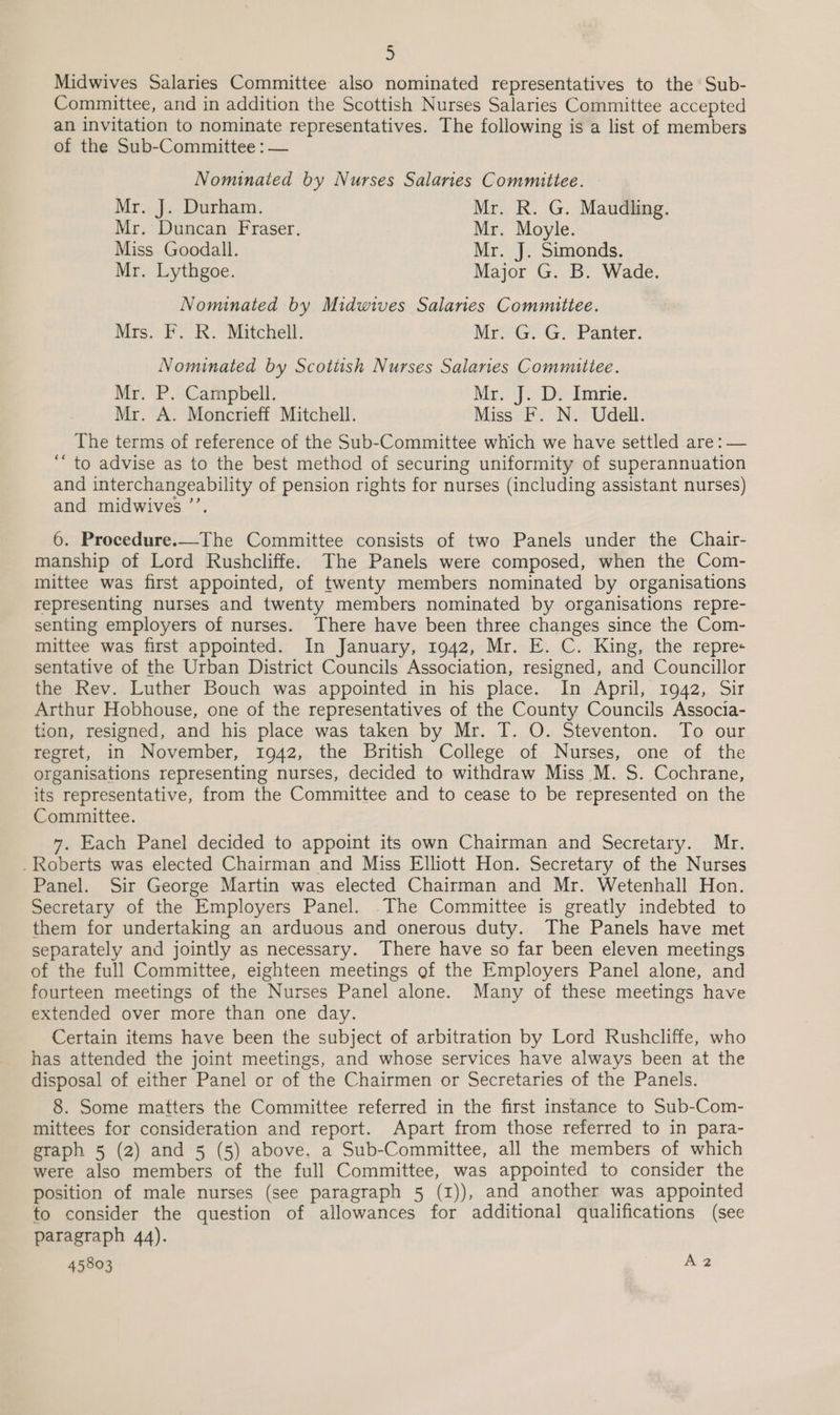 Midwives Salaries Committee also nominated representatives to the Sub- Committee, and in addition the Scottish Nurses Salaries Committee accepted an invitation to nominate representatives. The following is a list of members of the Sub-Committee : — Nominated by Nurses Salaries Committee. Mr. J. Durham. Mr. R. G. Maudling. Mr. Duncan Fraser. Mr. Moyle. Miss Goodall. Mr. J. Simonds. Mr. Lythgoe. Major G. B. Wade. Nominated by Midwives Salanes Committee. Mis. FR: Mitchell: AiG G “Panter: Nominated by Scottish Nurses Salaries Committee. Mr, \P .2Campbell, Mrs De Imrie. Mr. A. Moncrieff Mitchell. Miss F. N. Udell. The terms of reference of the Sub-Committee which we have settled are: — ‘“ to advise as to the best method of securing uniformity of superannuation and interchangeability of pension rights for nurses (including assistant nurses) and midwives ’’. 6. Procedure.—The Committee consists of two Panels under the Chair- manship of Lord Rushcliffe. The Panels were composed, when the Com- mittee was first appointed, of twenty members nominated by organisations representing nurses and twenty members nominated by organisations repre- senting employers of nurses. There have been three changes since the Com- mittee was first appointed. In January, 1942, Mr. E. C. King, the repre sentative of the Urban District Councils Association, resigned, and Councillor the Rev. Luther Bouch was appointed in his place. In April, 1942, Sir Arthur Hobhouse, one of the representatives of the County Councils Associa- tion, resigned, and his place was taken by Mr. T. O. Steventon. To our regret, in November, 1942, the British College of Nurses, one of the organisations representing nurses, decided to withdraw Miss M. S. Cochrane, its representative, from the Committee and to cease to be represented on the Committee. 7. Each Panel decided to appoint its own Chairman and Secretary. Mr. . Roberts was elected Chairman and Miss Elliott Hon. Secretary of the Nurses Panel. Sir George Martin was elected Chairman and Mr. Wetenhall Hon. Secretary of the Employers Panel. The Committee is greatly indebted to them for undertaking an arduous and onerous duty. The Panels have met separately and jointly as necessary. There have so far been eleven meetings of the full Committee, eighteen meetings of the Employers Panel alone, and fourteen meetings of the Nurses Panel alone. Many of these meetings have extended over more than one day. Certain items have been the subject of arbitration by Lord Rushcliffe, who has attended the joint meetings, and whose services have always been at the disposal of either Panel or of the Chairmen or Secretaries of the Panels. 8. Some matters the Committee referred in the first instance to Sub-Com- mittees for consideration and report. Apart from those referred to in para- graph 5 (2) and 5 (5) above. a Sub-Committee, all the members of which were also members of the full Committee, was appointed to consider the position of male nurses (see paragraph 5 (1)), and another was appointed to consider the question of allowances for additional qualifications (see paragraph 44).