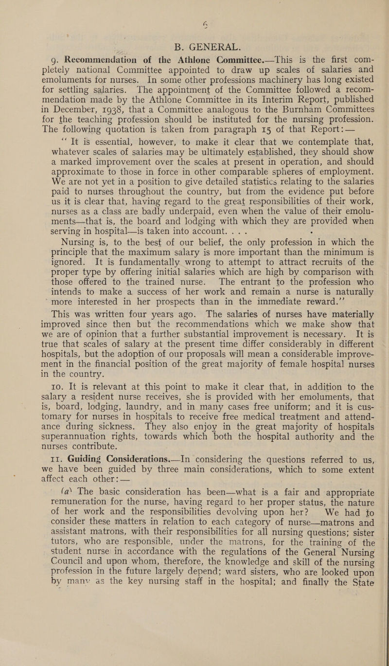B. GENERAL. g. Recommendation of the Athlone Committee.—This is the first com- pletely national Committee appointed to draw up scales of salaries and emoluments for nurses. In some other professions machinery has long existed for settling salaries. The appointment of the Committee followed a recom- mendation made by the Athlone Committee in its Interim Report, published in December, 1938, that a Committee analogous to the Burnham Committees for the teaching profession should be instituted for the nursing profession. The following quotation is taken from paragraph 15 of that Report: — “It is essential, however, to make it clear that we contemplate that, whatever scales of salaries may be ultimately established, they should show a marked improvement over the scales at present in operation, and should approximate to those in force in other comparable spheres of employment. We are not yet in a position to give detailed statistics relating to the salaries paid to nurses throughout the country, but from the evidence put before us it is clear that, having regard to the great responsibilities of their work, nurses as a class are badly underpaid, even when the value of their emolu- ments—that is, the board and lodging with which they are provided when serving in hospital—is taken into account... . : Nursing is, to the best of our belief, the only profession in which the principle that the maximum salary is more important than the minimum is ignored. It is fundamentally wrong to attempt to attract recruits of the proper type by offering initial salaries which are high by comparison with those offered to the trained nurse. The entrant to the profession who intends to make a success of her work and remain a nurse is naturally more interested in her prospects than in the immediate reward.’’ This was written four years ago. The salaries of nurses have materially improved since then but the recommendations which we make show that we are of opinion that a further substantial improvement is necessary. It is true that scales of salary at the present time differ considerably in different hospitals, but the adoption of our proposals will mean a considerable improve- ment in the financial position of the great majority of female hospital nurses in the country. | to. It is relevant at this point to make it clear that, in addition to the salary a resident nurse receives, she is provided with her emoluments, that is, board, lodging, laundry, and in many cases free uniform; and it is cus- tomary for nurses in hospitals to receive free medical treatment and attend- ance during sickness. They also enjoy in the great majority of hospitals superannuation rights, towards which both the hospital authority and the nurses contribute. 11. Guiding Considerations.—In considering the questions referred to us, we have been guided by three main considerations, which to some extent affect each. other: — (a‘ The basic consideration has been—what is a fair and appropriate remuneration for the nurse, having regard to her proper status, the nature of her work and the responsibilities devolving upon her? We had to consider these matters in relation to each category of nurse—matrons and assistant matrons, with their responsibilities for all nursing questions; sister tutors, who are responsible, under the matrons, for the training of the student nurse in accordance with the regulations of the General Nursing Council and upon whom, therefore, the knowledge and skill of the nursing profession in the future largely depend; ward sisters, who are looked upon by manv as the key nursing staff in the hospital; and finally the State