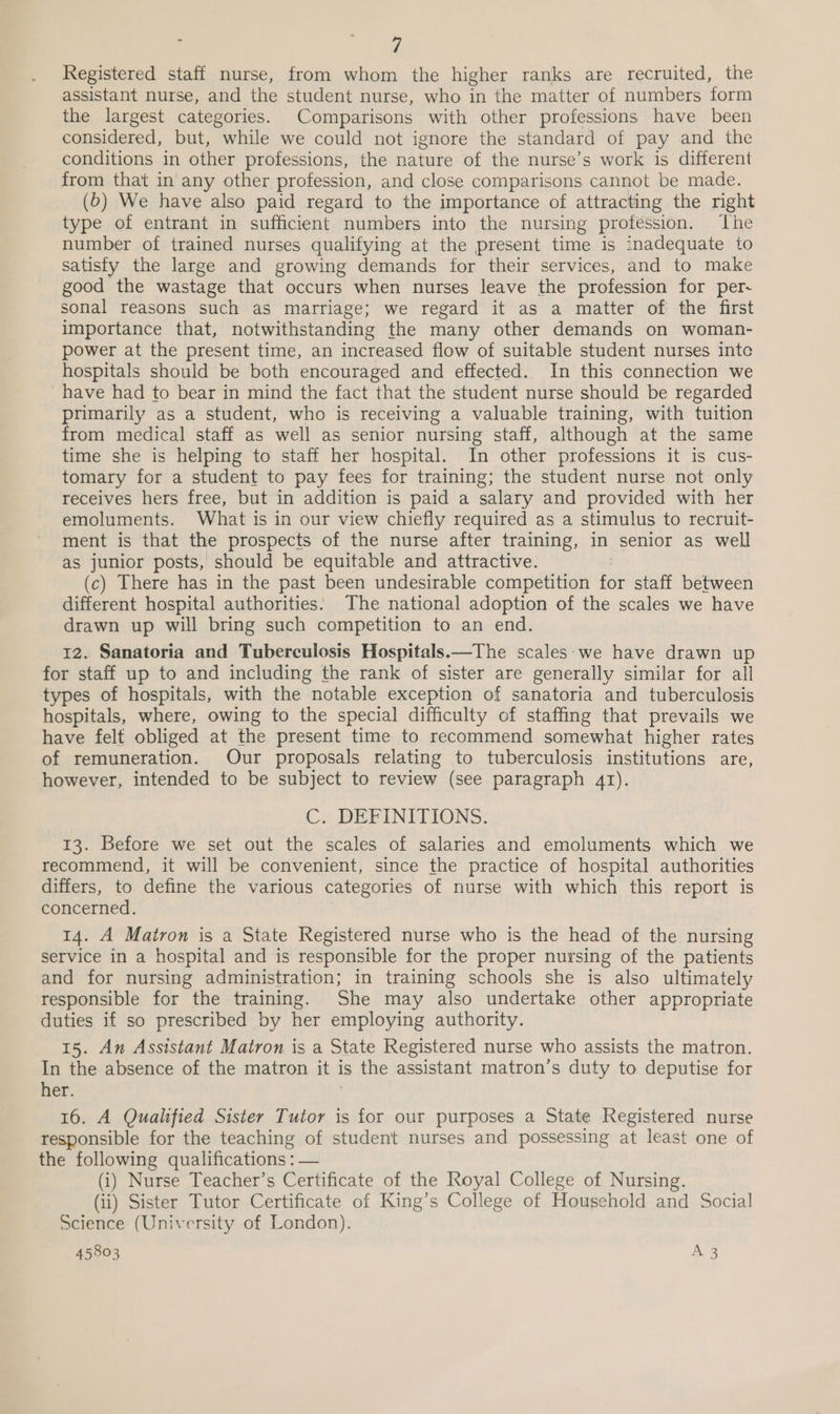 Registered staff nurse, from whom the higher ranks are recruited, the assistant nurse, and the student nurse, who in the matter of numbers form the largest categories. Comparisons with other professions have been considered, but, while we could not ignore the standard of pay and the conditions in other professions, the nature of the nurse’s work is different from that in any other profession, and close comparisons cannot be made. (6) We have also paid regard to the importance of attracting the right type of entrant in sufficient numbers into the nursing profession. The number of trained nurses qualifying at the present time is inadequate to satisfy the large and growing demands for their services, and to make good the wastage that occurs when nurses leave the profession for per- sonal reasons such as marriage; we regard it as a matter of the first importance that, notwithstanding the many other demands on woman- power at the present time, an increased flow of suitable student nurses inte hospitals should be both encouraged and effected. In this connection we have had to bear in mind the fact that the student nurse should be regarded primarily as a student, who is receiving a valuable training, with tuition from medical staff as well as senior nursing staff, although at the same time she is helping to staff her hospital. In other professions it is cus- tomary for a student to pay fees for training; the student nurse not only receives hers free, but in addition is paid a salary and provided with her emoluments. What is in our view chiefly required as a stimulus to recruit- ment is that the prospects of the nurse after training, in senior as well as junior posts, should be equitable and attractive. (c) There has in the past been undesirable competition for staff between different hospital authorities: The national adoption of the scales we have drawn up will bring such competition to an end. 12. Sanatoria and Tuberculosis Hospitals.—The scales-we have drawn up for staff up to and including the rank of sister are generally similar for all types of hospitals, with the notable exception of sanatoria and tuberculosis hospitals, where, owing to the special difficulty of staffing that prevails we have felt obliged at the present time to recommend somewhat higher rates of remuneration. Our proposals relating to tuberculosis institutions are, however, intended to be subject to review (see paragraph 41). C. DEFINITIONS. 13. Before we set out the scales of salaries and emoluments which we recommend, it will be convenient, since the practice of hospital authorities differs, to define the various categories of nurse with which this report is concerned. 14. A Matron is a State Registered nurse who is the head of the nursing service in a hospital and is responsible for the proper nursing of the patients and for nursing administration; in training schools she is also ultimately responsible for the training. She may also undertake other appropriate duties if so prescribed by her employing authority. 15. An Assistant Matron is a State Registered nurse who assists the matron. In the absence of the matron it is the assistant matron’s duty to deputise for her. 7 16. A Qualified Sister Tutor is for our purposes a State Registered nurse responsible for the teaching of student nurses and possessing at least one of the following qualifications : — (i) Nurse Teacher’s Certificate of the Royal College of Nursing. (ii) Sister Tutor Certificate of King’s College of Household and Social Science (University of London).