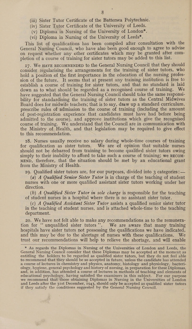 (iii) Sister Tutor Certificate of the Battersea Polytechnic. (iv) Sister Tutor Certificate of the University of Leeds. (v) Diploma in Nursing of the University of London*. (vi) Diploma in Nursing of the University of Leeds*. This list of qualifications has been compiled after consultation with the General Nursing Council, who have also been good enough to agree to advise on request whether any other certificates which may be granted after com- pletion of a course of training for sister tutors may be added to this list. 17. We HAVE RECOMMENDED to the General Nursing Council that they should consider regularising the arrangements for the training of sister tutors, who hold a position of the first importance in the education of the nursing profes- sion of the future. It seems that at present any training institution is free to establish a course of training for sister tutors, and that no standard is laid down as to what should be regarded as a recognised course of training. We have suggested that the General Nursing Council should take the same responsi- bility for standardising the training of sister tutors as the Central Midwives Board does for midwife teachers; that is to say, draw up a standard curriculum, prescribe rules of admission to the course of training (including the amount of post-registration experience that candidates must have had before being admitted to the course), and approve institutions which give the recognised course of training. We understand that the Council are in communication with the Ministry of Health, and that legislation may be required to give effect to this recommendation. 18. Nurses usually receive no salary during whole-time courses of training for qualification as sister tutors. We are of opinion that suitable nurses should not be debarred from training to become qualified sister tutors owing simply to their inability to afford to take such a course of training; we RECOM- MEND, therefore, that the situation should be met by an educational grant from the Ministry of Health. 19. Qualified sister tutors are, for our purposes, divided into 3 categories : — (a) A Qualified Senior Sister Tutor is in charge of the teaching of student nurses with one or more qualified assistant sister tutors working under her direction. (b) A Qualified Sister Tutor in sole charge is responsible for the teaching of student nurses in a hospital where there is no assistant sister tutor. (c) A Qualified Assistant Sister Tutor assists a qualified senior sister tutor in the teaching of student nurses, and is attached whole-time to the teaching department. 20. We have not felt able to make any recommendations as to the remunera- tion for ‘‘ unqualified sister tutors’’. We are aware that many training hospitals have sister tutors not possessing the qualifications we have indicated, and this may be’due to the shortage of nurses with these qualifications. We trust our recommendations will help to relieve the shortage, and will enable * As regards the Diplomas in Nursing of the Universities of London and Leeds, the ~ General Nursing Council consider that these Diplomas may be accepted at the moment as entitling the holders to be regarded as qualified sister tutors, but they do not feel able to recommend that they should be so accepted in future, unless the candidate has attended a course of lectures in chemistry and physics, anatomy, histology and physiology, bacteri- ology, hygiene, general psychology and history of nursing, in preparation for these Diplomas, and, in addition, has attended a course of lectures in methods of teaching and elements of educational psychology, having satisfied the examiners in this subject. For our purpose we recommend that those obtaining Diplomas in Nursing in the Universities of London and Leeds after the 31st December, 1943, should only be accepted as qualified sister tutors if they satisfy the conditions suggested by the General Nursing Council. a