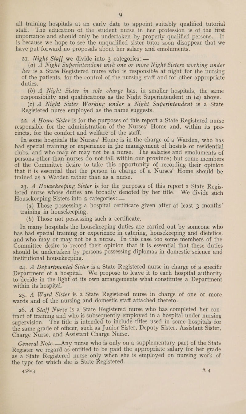 all training hospitals at an early date to appoint suitably qualified tutorial staff. The education of the student nurse in her profession is of the first importance and should only be undertaken by properly qualified persons. It is because we hope to see the unqualified sister tutor soon disappear that we have put forward no proposals about her salary and emoluments. a1. Night Staff we divide into 3 categories : — (a) A Night Superintendent with one or more Night Sisters working under her is a State Registered nurse who is responsible at night for the nursing of the patients, for the control of the nursing staff and for other appropriate duties. (b) A Night Sister in sole charge has, in smaller hospitals, the same responsibility and qualifications as the Night Superintendent in (a) above. (c) A Night Sister Working under a Night Superintendent is a State Registered nurse employed as the name suggests. 22. A Home Sister is for the purposes of this report a State Registered nurse responsible for the administration of the Nurses’ Home and, within its pre- cincts,; for the comfort and welfare of the staff. In some hospitals the Nurses’ Home is in the charge of a Warden, who has had special training or experience in the management of hostels or residential clubs, and who may or may not be a nurse. The salaries and emoluments of persons other than nurses do not fall within our province; but some members of the Committee desire to take this opportunity of recording their opinion that it is essential that the person in charge of a Nurses’ Home should be trained as a Warden rather than as a nurse. 23. A Housekeeping Sister is for the purposes of this report a State Regis- tered nurse whose duties are broadly denoted by her title. We divide such Housekeeping Sisters into 2 categories : — (a) Those possessing a hospital certificate given after at least 3 months’ training in housekeeping. (b) Those not possessing such a certificate. In many hospitals the housekeeping duties are carried out by someone who has had special training or experience in catering, housekeeping and dietetics, and who may or may not be a nurse. In this case too some members of the Committee desire to record their opinion that it is essential that these duties should be undertaken by persons possessing diplomas in domestic science and institutional housekeeping. 24. A Departmental Sister is a State Registered nurse in charge of a specific Department of a hospital. We propose to leave it to each hospital authority to decide in the light of its own arrangements what constitutes a Department within its hospital. 25. A Ward Sister is a State Registered nurse in charge of one or more wards and of the nursing and domestic staff attached thereto. 26. A Staff Nurse is a State Registered nurse who has completed her con- tract of training and who is subsequently employed in a hospital under nursing supervision. The title is intended to include titles used in some hospitals for the same grade of officer, such as Junior Sister, Deputy Sister, Assistant Sister, Charge Nurse, and Assistant Charge Nurse. General Note.—Any nurse who is only on a supplementary part of the State Register we regard as entitled to be paid the appropriate salary for her grade as a State Registered nurse only when she is employed on nursing work of the type for which she is State Registered.