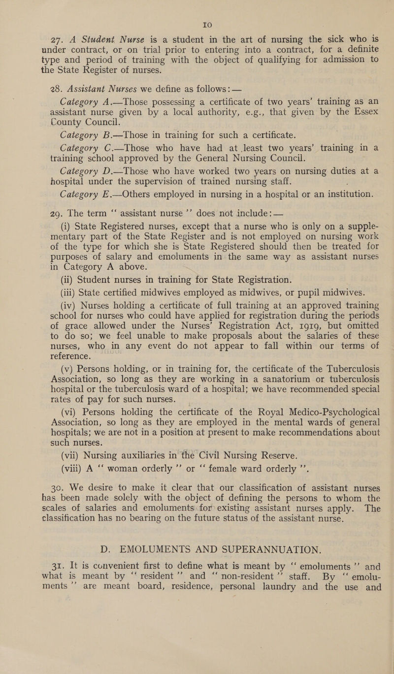 Io 27. A Student Nurse is a student in the art of nursing the sick who is under contract, or on trial prior to entering into a contract, for a definite type and period of training with the object of qualifying for admission to the State Register of nurses. 28. Assistant Nurses we define as follows: — Category A.—Those possessing a certificate of two years’ training as an assistant nurse given by a local authority, e.g., that given by the Essex County Council. Category B.—Those in training for such a certificate. Category C.—Those who have had at least two years’ training in a training school approved by the General Nursing Council. Category D.—Those who have worked two years on nursing duties at a hospital under the supervision of trained nursing staff. Category E.—Others employed in nursing in a hospital or an heen 66 29. The term “‘ assistant nurse ’’ does not include: — (i) State Registered nurses, except that a nurse who is only on a supple- mentary part of the State Register and is not employed on nursing work of the type for which she is State Registered should then be treated for purposes of salary and emoluments in the same way as assistant nurses in Category A above. (ii) Student nurses in training for State Registration. (iii) State certified midwives employed as midwives, or pupil midwives. (iv) Nurses holding a certificate of full training at an approved training school for nurses who could have applied for registration during the periods of grace allowed under the Nurses’ Registration Act, 1919, but omitted to do so; we feel unable to make proposals about the salaries of these nurses, who in any event do not appear to fall within our terms of reference. (v) Persons holding, or in training for, the certificate of the Tuberculosis Association, so long as they are working in a sanatorium or tuberculosis hospital or the tuberculosis ward of a hospital; we have recommended special rates of pay for such nurses. (vi) Persons holding the certificate of the Royal Medico-Psychological Association, so long as they are employed in the mental wards of general hospitals; we are not in a position at present to make recommendations about such nurses. (vii) Nursing auxiliaries in the Civil Nursing Reserve. (viii) A ‘‘ woman orderly ’’ or “‘ female ward orderly ”’ 30. We desire to make it clear that our classification of assistant nurses has been made solely with the object of defining the persons to whom the scales of salaries and emoluments for existing assistant nurses apply. The classification has no bearing on the future status of the assistant nurse. D. EMOLUMENTS AND SUPERANNUATION. 31. It is convenient first to define what is meant by ° “emoluments ’’ and what is meant by “‘ resident ’’ and “ non-resident ’’ staff. By ‘‘ emolu- ments ’’ are meant board, residence, personal laundry and the use and