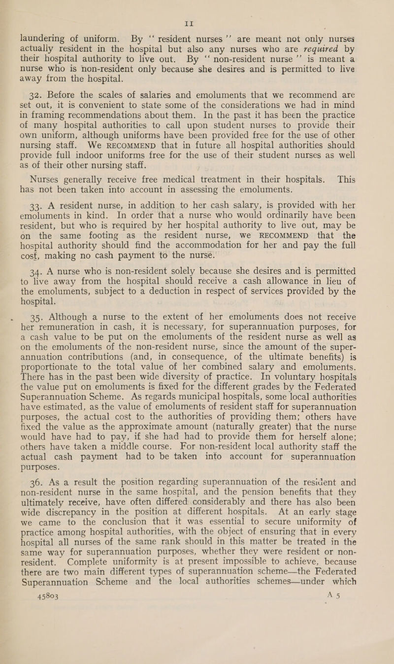 LE laundering of uniform. By ‘‘ resident nurses’’ are meant not only nurses actually resident in the hospital but also any nurses who are required by their hospital authority to live out. By ‘‘ non-resident nurse’’ is meant a nurse who is non-resident only because she desires and is permitted to live away from the hospital. 32. Before the scales of salaries and emoluments that we recommend are set out, it is convenient to state some of the considerations we had in mind in framing recommendations about them. In the past it has been the practice of many hospital authorities to call upon student nurses to provide their own uniform, although uniforms have been provided free for the use of other nursing staff. We RECOMMEND that in future all hospital authorities should provide full indoor uniforms free for the use of their student nurses as well as of their other nursing staff. Nurses generally receive free medical treatment in their hospitals. This has not been taken into account in assessing the emoluments. 33. A resident nurse, in addition to her cash salary, is provided with her emoluments in kind. In order that a nurse who would ordinarily have been resident, but who is required by her hospital authority to live out, may be on the same footing as the resident nurse, we RECOMMEND that the hospital authority should find the accommodation for her and pay the full cost, making no cash payment to the nurse. 34. A nurse who is non-resident solely because she desires and is permitted to live away from the hospital should receive a cash allowance in lieu of the emoluments, subject to a deduction in respect of services provided by the hospital. 35. Although a nurse to the extent of her emoluments does not receive her remuneration in cash, it is necessary, for superannuation purposes, for a cash value to be put on the emoluments of the resident nurse as well as on the emoluments of the non-resident nurse, since the amount of the super- annuation contributions (and, in consequence, of the ultimate benefits) is proportionate to the total value of her combined salary and emoluments. There has in the past been wide diversity of practice. In voluntary hospitals the value put on emoluments is fixed for the different grades by the Federated Superannuation Scheme. As regards municipal hospitals, some local authorities have estimated, as the value of emoluments of resident staff for superannuation purposes, the actual cost to the authorities of providing them; others have fixed the value as the approximate amount (naturally greater) that the nurse would have had to pay, if she had had to provide them for herself alone; others have taken a middle course. For non-resident local authority staff the actual cash payment had to be taken into account for superannuation purposes. 36. As a result the position regarding superannuation of the resident and non-resident nurse in the same hospital, and the pension benefits that they ultimately receive, have often differed considerably and there has also been wide discrepancy in the position at different hospitals. At an early stage we came to the conclusion that it was essential to secure uniformity of practice among hospital authorities, with the object of ensuring that in every hospital all nurses of the same rank should in this matter be treated in the same way for superannuation purposes, whether they were resident or non- resident. Complete uniformity is at present impossible to achieve, because there are two main different types of superannuation scheme—the Federated Superannuation Scheme and the local authorities schemes—under which