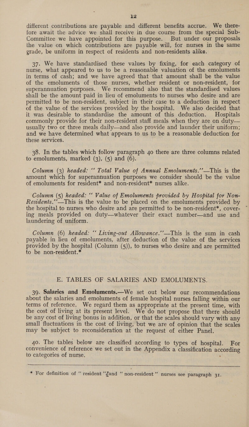 iz different contributions are payable and different benefits accrue. We there- fore await the advice we shall receive in due course from the special Sub- Committee we have appointed for this purpose. But under our proposals the value on which contributions are payable will, for nurses in the same grade, be uniform in respect of residents and non-residents alike. 37. We have standardised these values by fixing, for each category of nurse, what appeared to us to be a reasonable valuation of the emoluments in terms of cash; and we have agreed that that amount shall be the value of the emoluments of those nurses, whether resident or non-resident, for superannuation purposes. We recommend also that the standardised values shall be the amount paid in lieu of emoluments to nurses who desire and are permitted to be non-resident, subject in their case to a deduction in respect of the value of the services provided by the hospital. We also decided that it was desirable to standardise the amount of this deduction. Hospitals commonly provide for their non-resident staff meals when they are on duty— usually two or three meals daily—and also provide and launder their uniform; and we have determined what appears to us to be a reasonable deduction for these services. 38. In the tables which follow paragraph 40 there are three columns related to emoluments, marked (3), (5) and (6). Column (3) headed: “‘ Total Value of Annual Emoluments.’’—This is the amount which for superannuation purposes we consider should be the value of emoluments for resident* and non-resident* nurses alike. Column (5) headed: “* Value of Emoluments provided by Hospital for Non- Residents.’’—This is the value to be placed on the emoluments provided by the hospital to nurses who desire and are permitted to be non-resident*, cover- ing meals provided on duty—whatever their exact number—and use and laundering of uniform. Column (6) headed: “‘ Living-out Allowance.’’—This is the sum in cash payable in lieu of emoluments, after deduction of the value of the services provided by the hospital (Column (5)), to nurses who desire and are permitted to be non-resident.* E. TABLES OF SALARIES AND EMOLUMENTS. 39. Salaries and Emoluments.—We set out below our recommendations about the salaries and emoluments of female hospital nurses falling within our terms of reference. We regard them as appropriate at the present time, with the cost of living at its present level. We do not propose that there should be any cost of living bonus in addition, or that the scales should vary with any small fluctuations in the cost of living, but we are of opinion that the scales may be subject to reconsideration at the request of either Panel. 40. The tables below are classified according to types of hospital. For convenience of reference we set out in the Appendix a classification according to categories of nurse. :  x c ope ‘ce * be) ce . For definition of “ resident ’fand ‘“‘ non-resident ’’ nurses see paragraph 31.