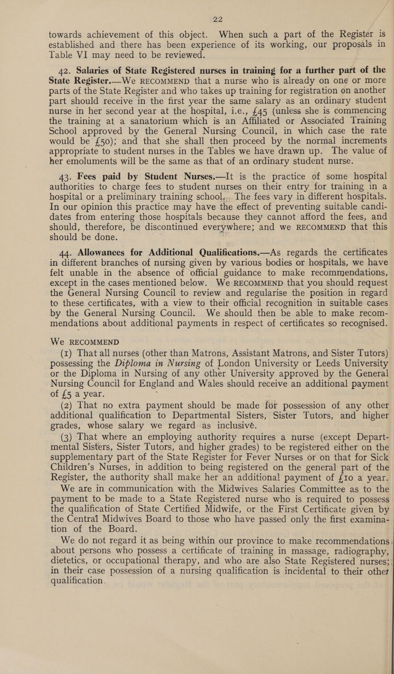 towards achievement of this object. When such a part of the Register is established and there has been experience of its working, our proposals in Table VI may need to be reviewed. 42. Salaries of State Registered nurses in training for a further part of the State Register.—We RECOMMEND that a nurse who is already on one or more parts of the State Register and who takes up training for registration on another part should receive in the first year the same salary as an ordinary student nurse in her second year at the hospital, i.e., £45 (unless she is commencing the training at a sanatorium which is an Affiliated or Associated Training School approved by the General Nursing Council, in which case the rate would be £50); and that she shall then proceed by the normal increments appropriate to student nurses in the Tables we have drawn up. The value of her emoluments will be the same as that of an ordinary student nurse. 43. Fees paid by Student Nurses.—It is the practice of some hospital authorities to charge fees to student nurses on their entry for training in a hospital or a preliminary training school,,, The fees vary in different hospitals. In our opinion this practice may have the effect of preventing suitable candi- dates from entering those hospitals because they cannot afford the fees, and should, therefore, be discontinued everywhere; and we RECOMMEND that this should be done. 44. Allowances for Additional Qualifications.—As regards the SetRedtes in different branches of nursing given by various bodies or hospitals, we have felt unable in the absence of official guidance to make recommendations, except in the cases mentioned below. We RECOMMEND that you should request the General Nursing Council to review and regularise the position in regard to these certificates, with a view to their official recognition in suitable cases by the General Nursing Council. We should then be able to make recom- mendations about additional payments in respect of certificates so recognised. We RECOMMEND (x) That all nurses (other than Matrons, Assistant MA trois! and Sister Tutors) possessing the Diploma in Nursing of London University or Leeds University or the Diploma in Nursing of any other University approved by the General Nursing Council for England and Wales should receive an additional payment of {5 a year. (2) That no extra payment should be nage for possession of any other additional qualification to Departmental Sisters, Sister Tutors, and higher grades, whose salary we regard as inclusivé. (3) That where an employing authority requires a nurse (except Depart- mental Sisters, Sister Tutors, and higher grades) to be registered either on the supplementary part of the State Register for Fever Nurses or on that for Sick Children’s Nurses, in addition to being registered on the general part of the Register, the authority shall make her an additional payment of {10 a year. We are in communication with the Midwives Salaries Committee as to the payment to be made to a State Registered nurse who is required to possess the qualification of State Certified Midwife, or the First Certificate given by the Central Midwives Board to those who have passed only the first examina- tion of the Board. We do not regard it as being within our province to make recommendations. about persons who possess a certificate of training in massage, radiography, dietetics, or occupational therapy, and who are also State Registered nurses}: in their case possession of a nursing qualification is incidental to their other qualification.