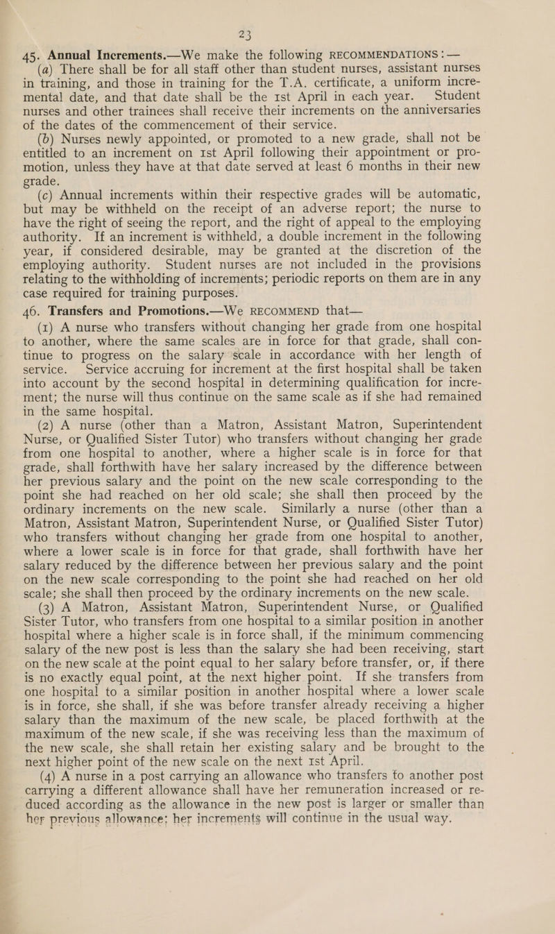 45. Annual Increments.—We make the following RECOMMENDATIONS : — (a) There shall be for all staff other than student nurses, assistant nurses in training, and those in training for the T.A. certificate, a uniform incre- mental date, and that date shall be the 1st April in each year. Student nurses and other trainees shall receive their increments on the anniversaries of the dates of the commencement of their service. (b) Nurses newly appointed, or promoted to a new grade, shall not be entitled to an increment on Ist April following their appointment or pro- motion, unless they have at that date served at least 6 months in their new grade. (c) Annual increments within their respective grades will be automatic, but may be withheld on the receipt of an adverse report; the nurse to have the right of seeing the report, and the right of appeal to the employing authority. If an increment is withheld, a double increment in the following year, if considered desirable, may be granted at the discretion of the employing authority. Student nurses are not included in the provisions relating to the withholding of increments; periodic reports on them are in any case required for training purposes. 46. Transfers and Promotions.—We RECOMMEND that— (x) A nurse who transfers without changing her grade from one hospital to another, where the same scales are in force for that grade, shall con- tinue to progress on the salary scale in accordance with her length of service. Service accruing for increment at the first hospital shall be taken into account by the second hospital in determining qualification for incre- ment; the nurse will thus continue on the same scale as if she had remained in the same hospital. (2) A nurse (other than a Matron, Assistant Matron, Superintendent Nurse, or Qualified Sister Tutor) who transfers without changing her grade from one hospital to another, where a higher scale is in force for that grade, shall forthwith have her salary increased by the difference between her previous salary and the point on the new scale corresponding to the point she had reached on her old scale; she shall then proceed by the ordinary increments on the new scale. Similarly a nurse (other than a Matron, Assistant Matron, Superintendent Nurse, or Qualified Sister Tutor) who transfers without changing her grade from one hospital to another, where a lower scale is in force for that grade, shall forthwith have her salary reduced by the difference between her previous salary and the point on the new scale corresponding to the point she had reached on her old scale; she shall then proceed by the ordinary increments on the new scale. (3) A Matron, Assistant Matron, Superintendent Nurse, or Qualified Sister Tutor, who transfers from one hospital to a similar position in another hospital where a higher scale is in force shall, if the minimum commencing salary of the new post is less than the salary she had been receiving, start on the new scale at the point equal to her salary before transfer, or, if there is no exactly equal point, at the next higher point. If she transfers from one hospita! to a similar position in another hospital where a lower scale is in force, she shall, if she was before transfer already receiving a higher salary than the maximum of the new scale, be placed forthwith at the maximum of the new scale, if she was receiving less than the maximum of the new scale, she shall retain her existing salary and be brought to the next higher point of the new scale on the next 1st April. (4) A nurse in a post carrying an allowance who transfers to another post carrying a different allowance shall have her remuneration increased or re- duced according as the allowance in the new post is larger or smaller than her previous allowance; her increments will continue in the usual way.