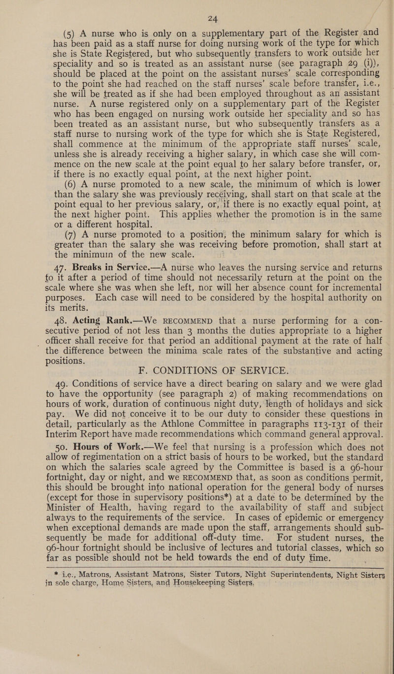 (5) A nurse who is only on a supplementary part of the Register and has been paid as a staff nurse for doing nursing work of the type for which she is State Registered, but who subsequently transfers to work outside her speciality and so is treated as an assistant nurse (see paragraph 29 (i)), should be placed at the point on the assistant nurses’ scale corresponding to the point she had reached on the staff nurses’ scale before transfer, i.e., she will be treated as if she had been employed throughout as an assistant nurse. A nurse registered only on a supplementary part of the Register who has been engaged on nursing work outside her speciality and so has been treated as an assistant nurse, but who subsequently transfers as a staff nurse to nursing work of the type for which she is State Registered, shall commence at the minimum of the appropriate staff nurses’ scale, unless she is already receiving a higher salary, in which case she will com- mence on the new scale at the point equal to her salary before transfer, or, if there is no exactly equal point, at the next higher point. (6) A nurse promoted to a new scale, the minimum of which is lower than the salary she was previously receiving, shall start on that scale at the point equal to her previous salary, or, if there is no exactly equal point, at the next higher point. This applies whether the promotion is in the same or a different hospital. (7) A nurse promoted to a position, the minimum salary for which is greater than the salary she was receiving before promotion, shall start at the minimuin of the new scale. 47. Breaks in Service.—A nurse who leaves the nursing service and returns to it after a period of time should not necessarily return at the point on the scale where she was when she left, nor will her absence count for incremental purposes. Each case will need to be considered by the hospital authority on its merits. 48. Acting Rank.—We RECOMMEND that a nurse performing for a con- secutive period of not less than 3 months the duties appropriate to a higher _ officer shall receive for that period an additional payment at the rate of half the difference between the minima scale rates of the substantive and acting positions. F. CONDITIONS OF SERVICE. 49. Conditions of service have a direct bearing on salary and we were glad to have the opportunity (see paragraph 2) of making recommendations on hours of work, duration of continuous night duty, length of holidays and sick pay. We did not conceive it to be our duty to consider these questions in detail, particularly as the Athlone Committee in paragraphs 113-131 of their Interim Report have made recommendations which command general approval. 50. Hours of Work.—We feel that nursing is a profession which does not allow of regimentation on a strict basis of hours to be worked, but the standard on which the salaries scale agreed by the Committee is based is a 96-hour fortnight, day or night, and we RECOMMEND that, as soon as conditions permit, this should be brought into national operation for the general body of nurses (except for those in supervisory positions*) at a date to be determined by the Minister of Health, having regard to the availability of staff and subject always to the requirements of the service. In cases of epidemic or emergency when exceptional demands are made upon the staff, arrangements should sub- sequently be made for additional off-duty time. For student nurses, the g6-hour fortnight should be inclusive of lectures and tutorial classes, which so far as possible should not be held towards the end of duty fime. * i.e., Matrons, Assistant Matrons, Sister Tutors, Night Superintendents, Night Sisters in sole charge, Hame Sisters, and Housekeeping Sisters, ;