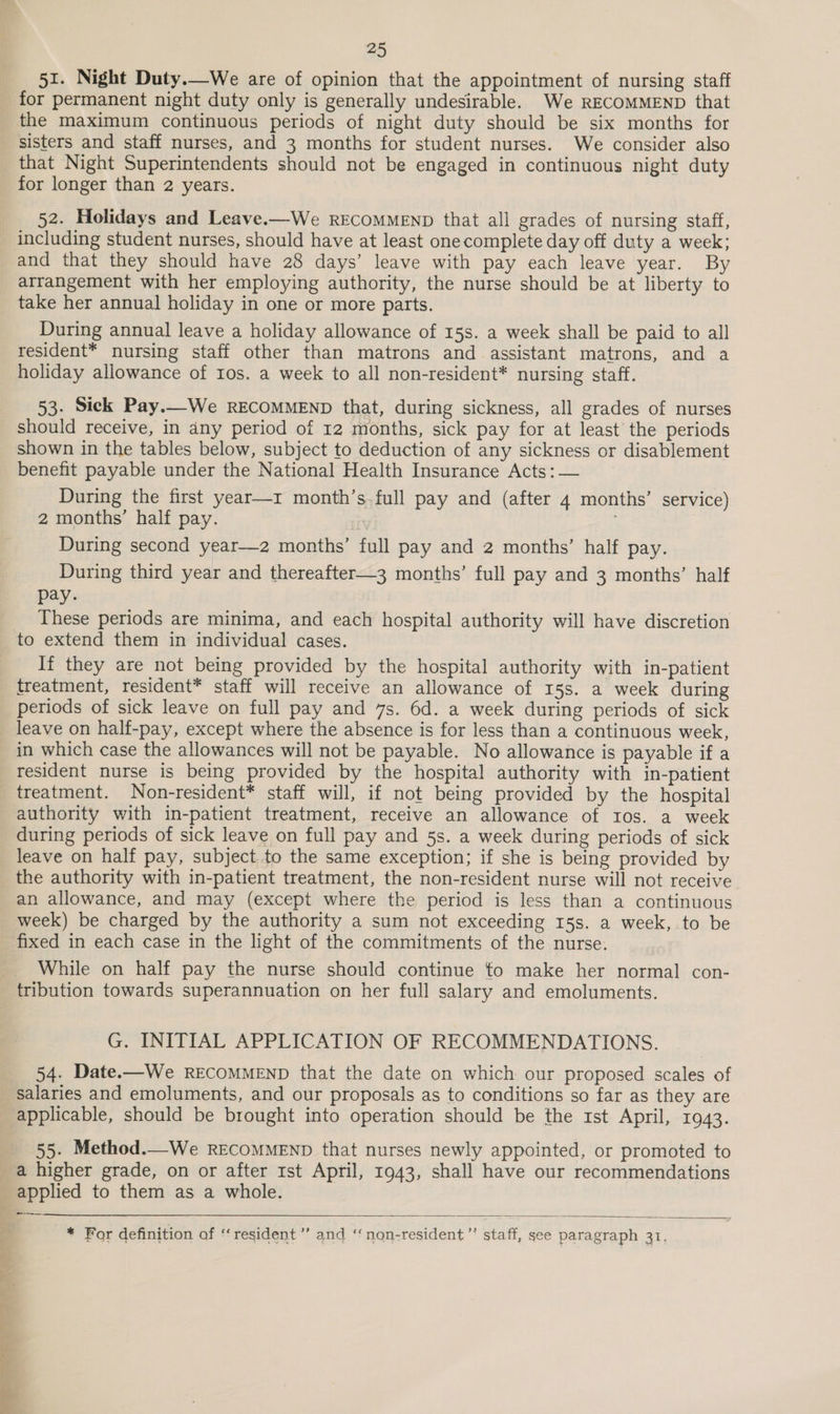 51. Night Duty.—We are of opinion that the appointment of nursing staff for permanent night duty only is generally undesirable. We RECOMMEND that the maximum continuous periods of night duty should be six months for sisters and staff nurses, and 3 months for student nurses. We consider also that Night Superintendents should not be engaged in continuous night duty for longer than 2 years. 52. Holidays and Leave.—We RECOMMEND that all grades of nursing staff, including student nurses, should have at least onecomplete day off duty a week; and that they should have 28 days’ leave with pay each leave year. By arrangement with her employing authority, the nurse should be at liberty to take her annual holiday in one or more parts. During annual leave a holiday allowance of 15s. a week shall be paid to all resident* nursing staff other than matrons and assistant matrons, and a holiday allowance of ros. a week to all non-resident* nursing staff. 53. Sick Pay.—We RECOMMEND that, during sickness, all grades of nurses should receive, in any period of 12 months, sick pay for at least the periods shown in the tables below, subject to deduction of any sickness or disablement benefit payable under the National Health Insurance Acts: — During the first year—r month’s full pay and (after 4 months’ service) 2 months’ half pay. During second year—z months’ full pay and 2 months’ half pay. During third year and thereafter—3 months’ full pay and 3 months’ half pay. These periods are minima, and each hospital authority will have discretion If they are not being provided by the hospital authority with in-patient treatment, resident* staff will receive an allowance of 15s. a week during periods of sick leave on full pay and 7s. 6d. a week during periods of sick leave on half-pay, except where the absence is for less than a continuous week, in which case the allowances will not be payable. No allowance is payable if a resident nurse is being provided by the hospital authority with in-patient treatment. Non-resident* staff will, if not being provided by the hospital authority with in-patient treatment, receive an allowance of ros. a week during periods of sick leave on full pay and 5s. a week during periods of sick leave on half pay, subject to the same exception; if she is being provided by the authority with in-patient treatment, the non-resident nurse will not receive an allowance, and may (except where the period is less than a continuous week) be charged by the authority a sum not exceeding 15s. a week, to be fixed in each case in the light of the commitments of the nurse. While on half pay the nurse should continue to make her normal con- tribution towards superannuation on her full salary and emoluments. G. INITIAL APPLICATION OF RECOMMENDATIONS. 54. Date.—We RECOMMEND that the date on which our proposed scales of salaries and emoluments, and our proposals as to conditions so far as they are applicable, should be brought into operation should be the ist April, 1943. 55. Method.—We RECOMMEND that nurses newly appointed, or promoted to Se ee _-—--.  * For definition of ‘resident’ and ‘non-resident ”’ staff, see paragraph 31,