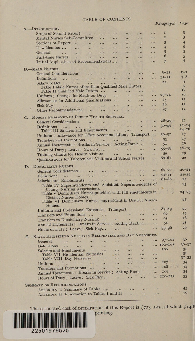 TABLE OF CONTENTS. Paragraphs Page A.—INTRODUCTORY. Scope of Second Report I 3 Mental Nurses Sub-Committee 2 3 Sections of Report ie ogi sale be Bae 3 4 New Member ... ae Lae aait A aes is pa 4 5 General 5 5 Part-time Nurses 0 6 5 Initial Application of Recommendations a i 5 B.—MALE NuRSES. General Considerations Wes Br vat aD ue gay 8 O02 6-7 Definitions... ae ae sate ee a wh .»» 13-21 7-8 Salary Scales ... . Jacl See: 8 Table I Male Nurses “other ‘than Qualified Male Tutors eae 9 Table II Qualified Male Tutors ... nds ae Ae 10 Uniform ; Charges for Meals on Duty Bs rte see wos. 23-24 TO. Allowances for Additional Qualifications ... ts an Mee 2S II SICK PAY ae ing: sik seis Siete sia gee wnat 3c 2O II Other Hefonmendeidys en es Bae bss fi, she Tee II, C.—NurRSES EMPLOYED IN Pusiic HEatH SERVICES. _ General Considerations ee eb cae cant es acihe Ne ... 28-29 II ' Definitions... May us ie wes 30-49 I2-14 Table III Salaries and Emoluments. ie ale ae 14-16 Uniform ; Allowance for Office A pomimedarian: teenporn wes 50-52 17 Transfers and Promotions ... De SBP wo 5S 17 Annual Increments ; Breaks in gervites ‘Acting Rank “on ry 18 Hours of Duty; Leave; Sick Pay.. ae vda bea wee 55-58 18-19 Training Grants for Health Visieous as sew SO r9 3 Qualifications for Tuberculosis Visitors and School Names ves OO-OE 20 D.—DomIcILiaRY NURSES. General Considerations et sya ce eo ces ... 62-70 20-21 Definitions :.. ses Feat dn, wae Seis Re ie =e 2 Od 21-22 Salaries and Biohuments sof 82-86 » 22 Table IV Superintendents and Assistant i dpavinearucnts St 23 County Nursing Associations. 8, Table V Domiciliary Nurses provided with full emoluments Mb See 24ees District Nurses Homes. . Table VI Domiciliary Nurses not resident in District Nurses 26 Homes. Uniform and Professional Expenses ; Transport fe ... 87-89 27, Transfers and Promotions ... are sti see sae 5 ge 57 Transfers to Domiciliary Nursing ... ee spe CO 28 Annual Increments; Breaks in Service ; etna! Rank. Saate OZ 28 flours of Duty; Leave; Sick Pay... she ee are ws 93-96 29 f&amp;. —STATE REGISTERED. NURSES IN RESIDENTIAL AND Day NURSERIES. General wes me fied es ara sas ass wes Q7—-IOI 30 Definitions... Cae ae ay a ai ... 102-105 30-31 Salaries and Ernolacuts sive ‘ ree eis ae wees, LOO 31 Table VII Residential Nurseries gies of aie ois 31 Table Vill Day Nurseries as ae bas ees see 32-33 Uniform: °°... hie aa ite ves bale seg 107 34 ‘Transfers and Promovions ae mS i Me 1. OR, 220 eae Annual’ ‘Increments ; Breaks in darvice : AtHine Rank ven SkOD 34 Hours of Duty ; Leave; Sick Pay... ‘ei Shes AS, se TIO-113 35 SUMMARY OF RECOMMENDATIONS. — | AppENDIx I Summary of Tables ... : a's ae ae 43 AppENDIX II Reservation to Tables I and i IN von Hea * 50  The estimated cost of preparation of this Report is £703 12s., of which £148! a 2250
