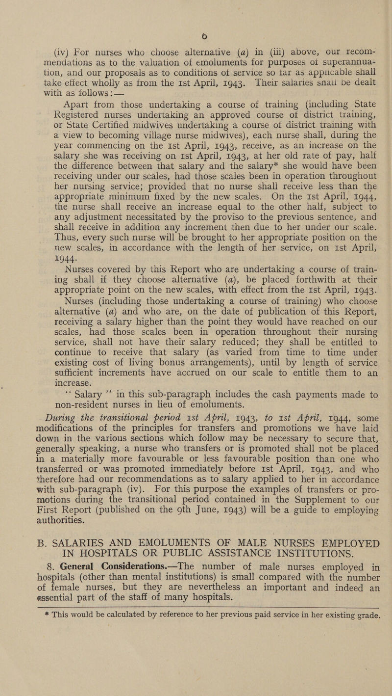 (iv) For nurses who choose alternative (a) in (ili) above, our recom- mendations as to the valuation of emoluments for purposes oi superannua- tion, and our proposals as to conditions of service so tar as appiicable shall take effect wholly as trom the 1st April, 1943. Their salaries smali be dealt with as iollows :— Apart from those undertaking a course of training (including State Registered nurses undertaking an approved course of district training, or State Certified midwives undertaking a course of district training with a view to becoming village nurse midwives), each nurse shall, during the year commencing on the Ist April, 1943, receive, as an increase on the salary she was receiving on Ist April, 1943, at her old rate of pay, hali the difference between that salary and the salary* she would have been receiving under our scales, had those scales been in operation throughout her nursing service; provided that no nurse shall receive less than the appropriate minimum fixed by the new scales. On the ist April, 1944, the nurse shall receive an increase equal to the other half, subject to any adjustment necessitated by the proviso to the previous sentence, and shall receive in addition any increment then due to her under our scale. Thus, every such nurse will be brought to her appropriate position on the new scales, in accordance with the length of her service, on rst April, 1944. Nurses covered by this Report who are undertaking a course of train- ing shall if they choose alternative (a), be placed forthwith at their appropriate point on the new scales, with effect from the Ist April, 1943. Nurses (including those undertaking a course of training) who choose alternative (a) and who are, on the date of publication of this Report, recelving a salary higher than the point they would have reached on our scales, had those scales been in operation throughout their nursing service, shall not have their salary reduced; they shall be entitled to continue to receive that salary (as varied from time to time under existing cost of living bonus arrangements), until by length of service sufficient increments have accrued on our scale to entitle them to an increase. : ‘‘ Salary ’’ in this sub-paragraph includes the cash payments made to non-resident nurses in lieu of emoluments. During the transitional period ist April, 1943, to Ist April, 1944, some modifications of the principles for transfers and promotions we have laid down in the various sections which follow may be necessary to secure that, generally speaking, a nurse who transfers or is promoted shall not be placed in a materially more favourable or less favourable position than one who transferred or was promoted immediately before 1st April, 1943, and who therefore had our recommendations as to salary applied to her in accordance with sub-paragraph (iv). For this purpose the examples of transfers or pro- motions during the transitional period contained in the Supplement to our First Report (published on the 9th June, 1943) will be a guide to employing authorities. B. SALARIES AND EMOLUMENTS OF MALE NURSES EMPLOYED IN HOSPITALS OR PUBLIC ASSISTANCE INSTITUTIONS. 8. General Considerations.—The number of male nurses employed in hospitals (other than mental institutions) is small compared with the number of female nurses, but they are nevertheless an important and indeed an essential part of the staff of many hospitals. * This would be calculated by reference to her previous paid service in her existing grade.