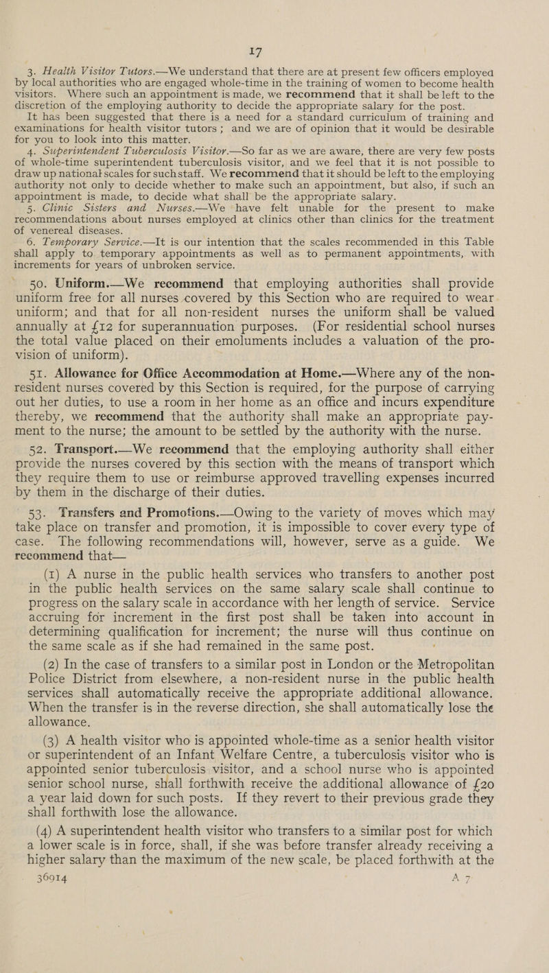 >» 3. Health Visitor Tutors.—We understand that there are at present few officers employed by local authorities who are engaged whole-time in the training of women to become health visitors. Where such an appointment is made, we recommend that it shall be left to the discretion of the employing authority to decide the appropriate salary for the post. It has been suggested that there is a need for a standard curriculum of training and examinations for health visitor tutors; and we are of opinion that it would be desirable 4. Superintendent Tuberculosis Visitoy.—So far as we are aware, there are very few posts of whole-time superintendent tuberculosis visitor, and we feel that it is not possible to draw up national scales for suchstaff. We recommend that it should be left to the employing authority not only to decide whether to make such an appointment, but also, if such an appointment is made, to decide what shall be the appropriate salary. 5. Clinic Sisters and Nuyrses.—We have felt unable for the present to make recommendations about nurses employed at clinics other than clinics for the treatment of venereal diseases. 6. Temporary Service.—It is our intention that the scales recommended in this Table shall apply to temporary appointments as well as to permanent appointments, with increments for years of unbroken service. 50. Uniform.—We recommend that employing authorities shall provide uniform free for all nurses covered by this Section who are required to wear uniform; and that for all non-resident nurses the uniform shall be valued annually at {12 for superannuation purposes. (For residential school nurses the total value placed on their emoluments includes a valuation of the pro- vision of uniform). | 51. Allowance for Office Accommodation at Home.—Where any of the non- resident nurses covered by this Section is required, for the purpose of carrying out her duties, to use a room in her home as an office and incurs expenditure thereby, we recommend that the authority shall make an appropriate pay- ment to the nurse; the amount to be settled by the authority with the nurse. 52. Transport.—We recommend that the employing authority shall either provide the nurses covered by this section with the means of transport which they require them to use or reimburse approved travelling expenses incurred by them in the discharge of their duties. 53. Transfers and Promotions.—Owing to the variety of moves which may take place on transfer and promotion, it is impossible to cover every type of case. The following recommendations will, however, serve as a guide. We recommend that— (1) A nurse in the public health services who transfers to another post in the public health services on the same salary scale shall continue to progress on the salary scale in accordance with her length of service. Service accruing for increment in the first post shall be taken into account in determining qualification for increment; the nurse will thus continue on the same scale as if she had remained in the same post. (2) In the case of transfers to a similar post in London or the Metropolitan Police District from elsewhere, a non-resident nurse in the public health services shall automatically receive the appropriate additional allowance. When the transfer is in the reverse direction, she shall automatically lose the allowance. (3) A health visitor who is appointed whole-time as a senior health visitor or superintendent of an Infant Welfare Centre, a tuberculosis visitor who is appointed senior tuberculosis visitor, and a school nurse who is appointed senior school nurse, shall forthwith receive the additional allowance of {20 a year laid down for such posts. If they revert to their previous grade they shall forthwith lose the allowance. (4) A superintendent health visitor who transfers to a similar post for which a lower scale is in force, shall, if she was before transfer already receiving a higher salary than the maximum of the new scale, be placed forthwith at the /