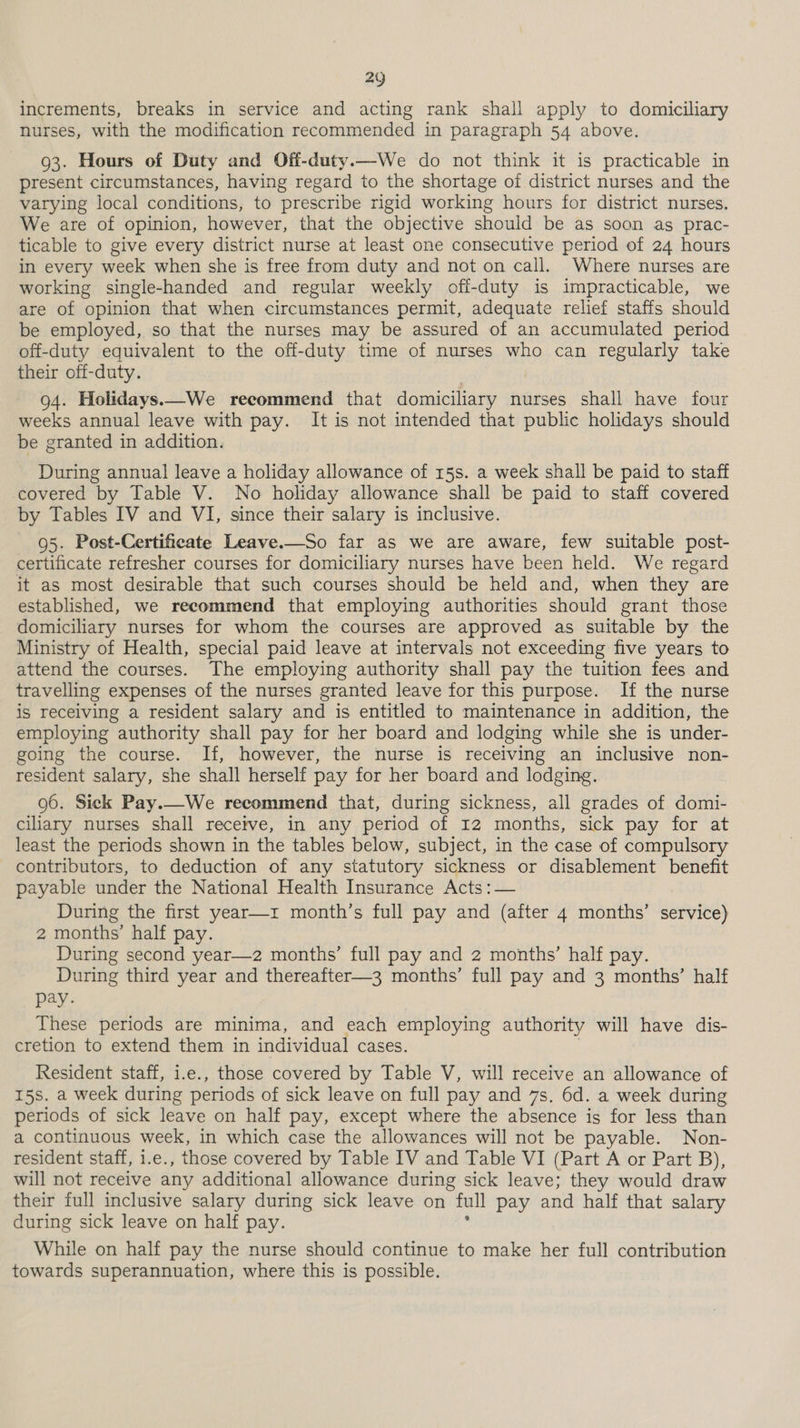 increments, breaks in service and acting rank shall apply to domiciliary nurses, with the modification recommended in paragraph 54 above. 93. Hours of Duty and Off-duty.—We do not think it is practicable in present circumstances, having regard to the shortage of district nurses and the varying local conditions, to prescribe rigid working hours for district nurses. We are of opinion, however, that the objective should be as soon as prac- ticable to give every district nurse at least one consecutive period of 24 hours in every week when she is free from duty and not on call. Where nurses are working single-handed and regular weekly off-duty is impracticable, we are of opinion that when circumstances permit, adequate relief staffs should be employed, so that the nurses may be assured of an accumulated period off-duty equivalent to the off-duty time of nurses who can regularly take their off-duty. 94. Holidays.—We recommend that domiciliary nurses shall have four weeks annual leave with pay. It is not intended that public holidays should be granted in addition. During annual leave a holiday allowance of 15s. a week shall be paid to staff covered by Table V. No holiday allowance shall be paid to staff covered by Tables IV and VI, since their salary is inclusive. 95. Post-Certificate Leave.—So far as we are aware, few suitable post- certificate refresher courses for domiciliary nurses have been held. We regard it as most desirable that such courses should be held and, when they are established, we recommend that employing authorities should grant those domiciliary nurses for whom the courses are approved as suitable by the Ministry of Health, special paid leave at intervals not exceeding five years to attend the courses. The employing authority shall pay the tuition fees and travelling expenses of the nurses granted leave for this purpose. If the nurse is receiving a resident salary and is entitled to maintenance in addition, the employing authority shall pay for her board and lodging while she is under- going the course. If, however, the nurse is receiving an inclusive non- resident salary, she shall herself pay for her board and lodging. 96. Sick Pay.—We recommend that, during sickness, all grades of domi- ciliary nurses shall receive, in any period of 12 months, sick pay for at least the periods shown in the tables below, subject, in the case of compulsory contributors, to deduction of any statutory sickness or disablement benefit payable under the National Health Insurance Acts :— During the first year—z month’s full pay and (after 4 months’ service) 2 months’ half pay. During second year—2 months’ full pay and 2 months’ half pay. During third year and thereafter—3 months’ full pay and 3 months’ half pay. These periods are minima, and each employing authority will have dis- cretion to extend them in individual cases. Resident staff, i.e., those covered by Table V, will receive an allowance of 15s. a week during periods of sick leave on full pay and 7s. 6d. a week during periods of sick leave on half pay, except where the absence is for less than a continuous week, in which case the allowances will not be payable. Non- resident staff, i.e., those covered by Table IV and Table VI (Part A or Part B), will not receive any additional allowance during sick leave; they would draw their full inclusive salary during sick leave on full pay and half that salary during sick leave on half pay. While on half pay the nurse should continue to make her full contribution towards superannuation, where this is possible.