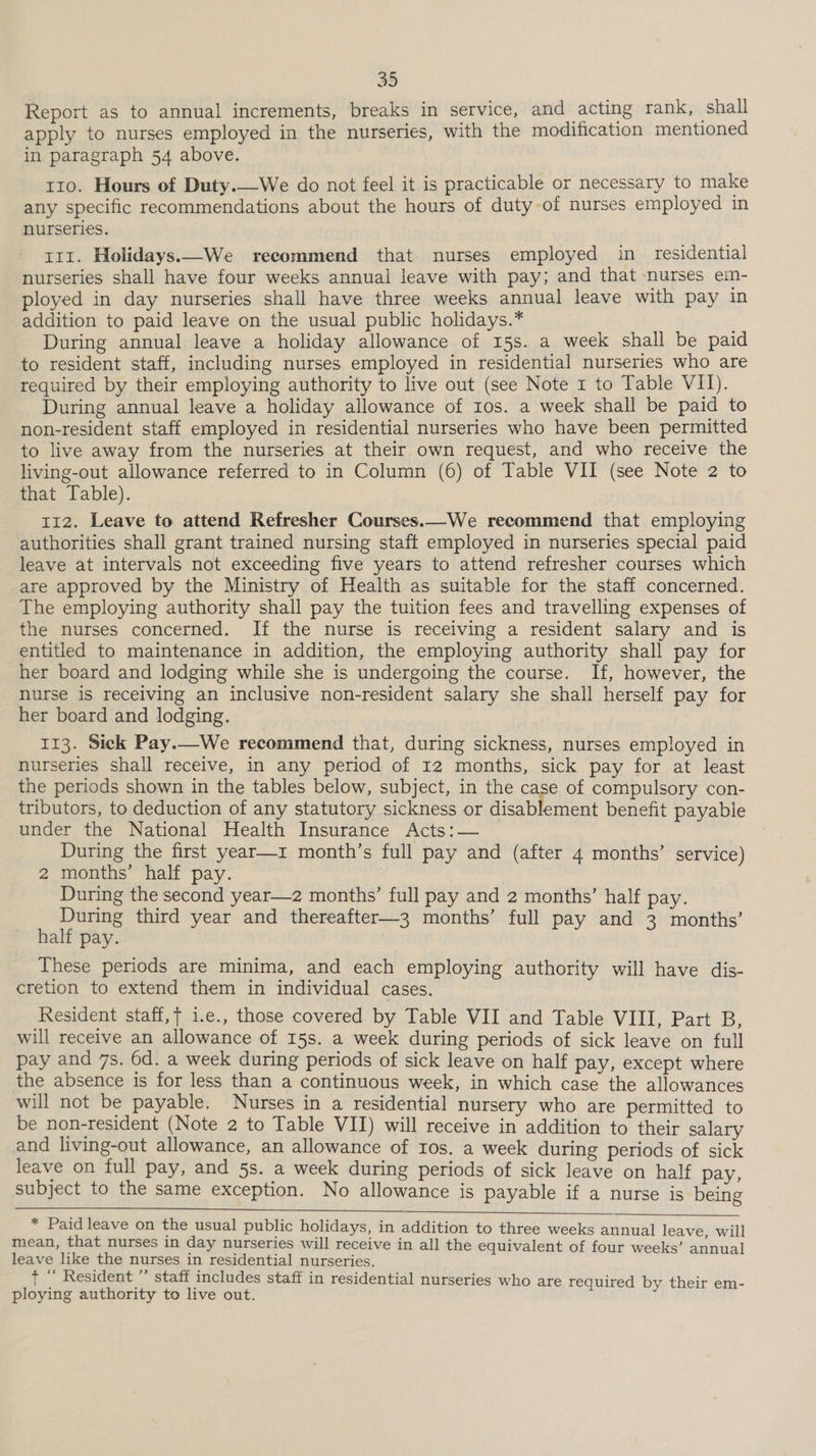 Report as to annual increments, breaks in service, and acting rank, shall apply to nurses employed in the nurseries, with the modification mentioned in paragraph 54 above. t10. Hours of Duty.—We do not feel it is practicable or necessary to make any specific recommendations about the hours of duty of nurses employed in nurseries. 111. Holidays.—We recommend that nurses employed in_ residential nurseries shall have four weeks annual leave with pay; and that nurses em- ployed in day nurseries shall have three weeks annual leave with pay in addition to paid leave on the usual public holidays.* During annual leave a holiday allowance of 15s. a week shall be paid to resident staff, including nurses employed in residential nurseries who are required by their employing authority to live out (see Note 1 to Table VII). During annual leave a holiday allowance of Ios. a week shall be paid to non-resident staff employed in residential nurseries who have been permitted to live away from the nurseries at their own request, and who receive the living-out allowance referred to in Column (6) of Table VII (see Note 2 to that Table). 112. Leave to attend Refresher Courses.—We recommend that employing authorities shall grant trained nursing staft employed in nurseries special paid leave at intervals not exceeding five years to attend refresher courses which are approved by the Ministry of Health as suitable for the staff concerned. The employing authority shall pay the tuition fees and travelling expenses of the nurses concerned. If the nurse is receiving a resident salary and is entitled to maintenance in addition, the employing authority shall pay for her board and lodging while she is undergoing the course. If, however, the nurse is receiving an inclusive non-resident salary she shall herself pay for her board and lodging. 113. Sick Pay.—We recommend that, during sickness, nurses employed in nurseries shall receive, in any period of 12 months, sick pay for at least the periods shown in the tables below, subject, in the case of compulsory con- tributors, to deduction of any statutory sickness or disablement benefit payable under the National Health Insurance Acts:— During the first year—z month’s full pay and (after 4 months’ service) 2 months’ half pay. During the second year—z2 months’ full pay and 2 months’ half pay. During third year and thereafter—3 months’ full pay and 3 months’ half pay. | These periods are minima, and each employing authority will have dis- cretion to extend them in individual cases. Resident staff, i.e., those covered by Table VII and Table VIII, Part B, will receive an allowance of 15s. a week during periods of sick leave on full pay and 7s. 6d. a week during periods of sick leave on half pay, except where the absence is for less than a continuous week, in which case the allowances will not be payable. Nurses in a residential nursery who are permitted to be non-resident (Note 2 to Table VII) will receive in addition to their salary and living-out allowance, an allowance of Ios. a week during periods of sick leave on full pay, and 5s. a week during periods of sick leave on half pay, subject to the same exception. No allowance is payable if a nurse is being * Paid leave on the usual public holidays, in addition to three weeks annual leave, will mean, that nurses in day nurseries will receive in all the equivalent of four weeks’ annual leave like the nurses in residential nurseries. t “ Resident ”’ staff includes staff in residential nurseries who are required by their em- ploying authority to live out.