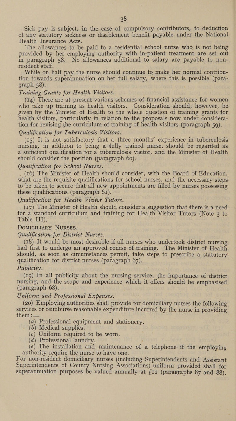 Sick pay is subject, in the case of compulsory contributors, to deduction of any statutory sickness or disablement benefit payable under the National Health Insurance Acts. ) The allowances to be paid to a residential school nurse who is not being provided by her employing authority with in-patient treatment are set out in paragraph 58. No allowances additional to salary are payable to non- resident staff. While on half pay the nurse should continue to make her normal contribu- tion towards superannuation on her full salary, where this is possible (para- graph 58). : Training Grants for Health Visitors. (14) There are at present various schemes of financial assistance for women who take up training as health visitors. Consideration should, however, be given by the Minister of Health to the whole question of training grants for health visitors, particularly in relation to the proposals now under considera- tion for revising the curriculum of training of health visitors (paragraph 59). Qualification for Tuberculosis Visitors. (15) It is not satisfactory that a three months’ experience in tuberculosis nursing, in addition to being a fully trained nurse, should be regarded as a sufficient qualification for a tuberculosis visitor, and the Minister of Health should consider the position (paragraph 60). Qualification for School Nurses. _ (16) The Minister of Health should consider, with the Board of Education, what are the requisite qualifications for school nurses, and the necessary steps to be taken to secure that all new appointments are filled by nurses possessing these qualifications (paragraph 61). Qualification for Health Visitor Tutors. (17) The Minister of Health should consider a suggestion that there is a need for a standard curriculum and training for Health Visitor Tutors (Note 3 to Table III). | DoMICILIARY NURSES. Qualification for District Nurses. (18) It would be most desirable if all nurses who undertook district nursing had first to undergo an approved course of training. The Minister of Health should, as soon as circumstances permit, take steps to prescribe a statutory qualification for district nurses (paragraph 67). Publicity. (19) In all publicity about the nursing service, the importance of district nursing, and the scope and experience which it offers should be emphasised (paragraph 68). Uniform and Professional Expenses. (20) Employing authorities shall provide for domiciliary nurses the following oe or reimburse reasonable expenditure incurred by the nurse in providing them : — (a) Professional equipment and stationery. (6) Medical supplies. (c) Uniform required to be worn. (d) Professional laundry. | (¢) The installation and maintenance of a telephone if the employing authority require the nurse to have one. For non-resident domiciliary nurses (including Superintendents and Assistant Superintendents of County Nursing Associations) uniform provided shall for superannuation purposes be valued annually at £12 (paragraphs 87 and 88).