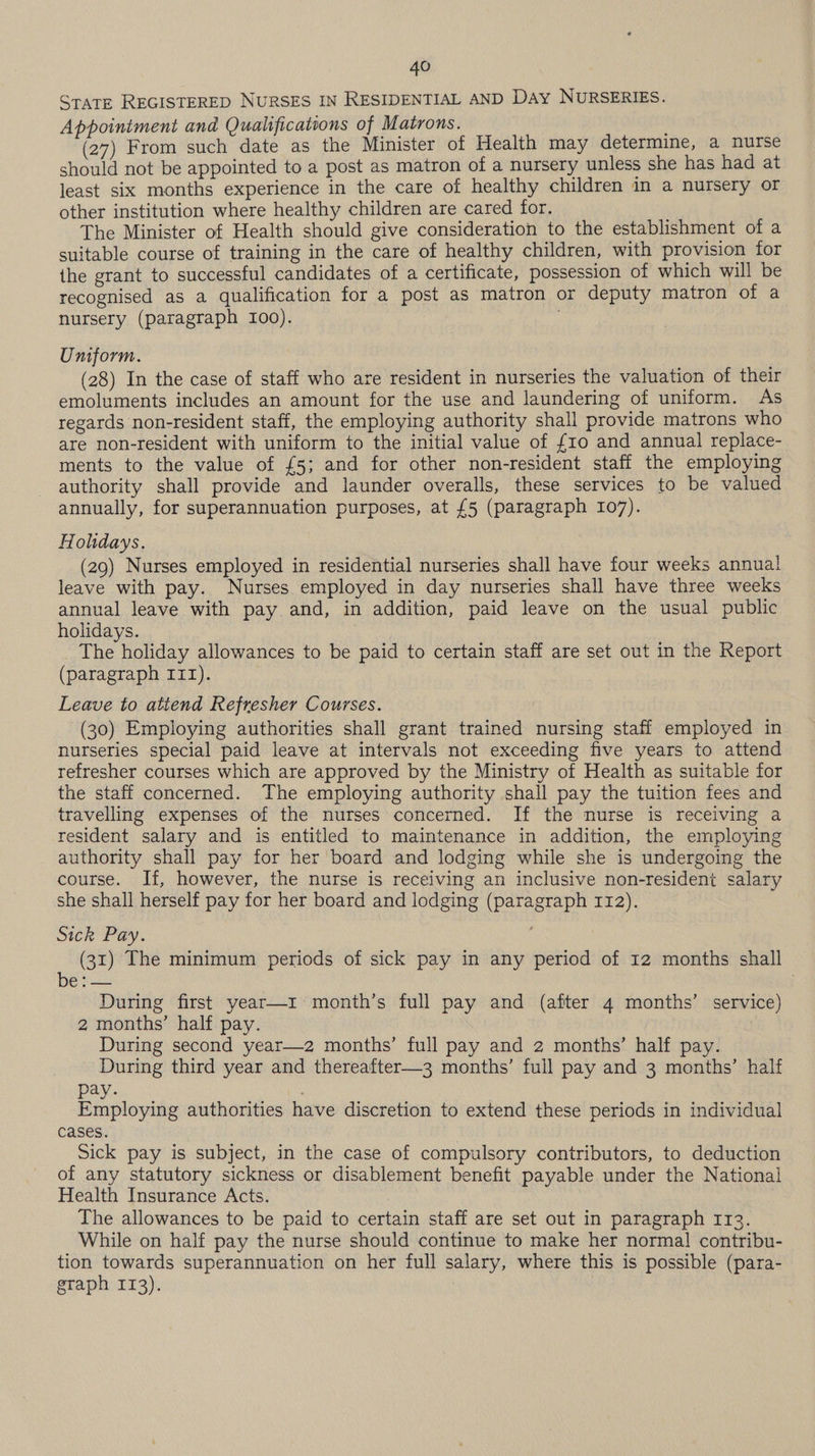 State REGISTERED NURSES IN RESIDENTIAL AND DAy NURSERIES. Appointment and Qualifications of Matrons. (27) From such date as the Minister of Health may determine, a nurse should not be appointed to a post as matron of a nursery unless she has had at least six months experience in the care of healthy children in a nursery or other institution where healthy children are cared for. The Minister of Health should give consideration to the establishment of a suitable course of training in the care of healthy children, with provision for the grant to successful candidates of a certificate, possession of which will be recognised as a qualification for a post as matron or deputy matron of a nursery (paragraph 100). Uniform. (28) In the case of staff who are resident in nurseries the valuation of their emoluments includes an amount for the use and laundering of uniform. As regards non-resident staff, the employing authority shall provide matrons who are non-resident with uniform to the initial value of £10 and annual replace- ments to the value of £5; and for other non-resident staff the employing authority shall provide and launder overalls, these services to be valued annually, for superannuation purposes, at {5 (paragraph 107). Hohdays. (29) Nurses employed in residential nurseries shall have four weeks annual leave with pay. Nurses employed in day nurseries shall have three weeks annual leave with pay and, in addition, paid leave on the usual public holidays. The holiday allowances to be paid to certain staff are set out in the Report (paragraph 111). Leave to atiend Refresher Courses. (30) Employing authorities shall grant trained nursing staff employed in nurseries special paid leave at intervals not exceeding five years to attend refresher courses which are approved by the Ministry of Health as suitable for the staff concerned. The employing authority shall pay the tuition fees and travelling expenses of the nurses concerned. If the nurse is receiving a resident salary and is entitled to maintenance in addition, the employing authority shall pay for her board and lodging while she is undergoing the course. If, however, the nurse is receiving an inclusive non-resident salary she shall herself pay for her board and lodging (paragraph 112). Sick Pay. (31) The minimum periods of sick pay in any period of 12 months shall ven During first year—1 month’s full pay and (after 4 months’ service) 2 months’ half pay. During second year—2 months’ full pay and 2 months’ half pay. During third year and thereafter—3 months’ full pay and 3 months’ half pay. Employing authorities have discretion to extend these periods in individual cases. Sick pay is subject, in the case of compulsory contributors, to deduction of any statutory sickness or disablement benefit payable under the National Health Insurance Acts. | The allowances to be paid to certain staff are set out in paragraph 113. While on half pay the nurse should continue to make her normal! contribu- tion towards superannuation on her full salary, where this is possible (para- graph 113).