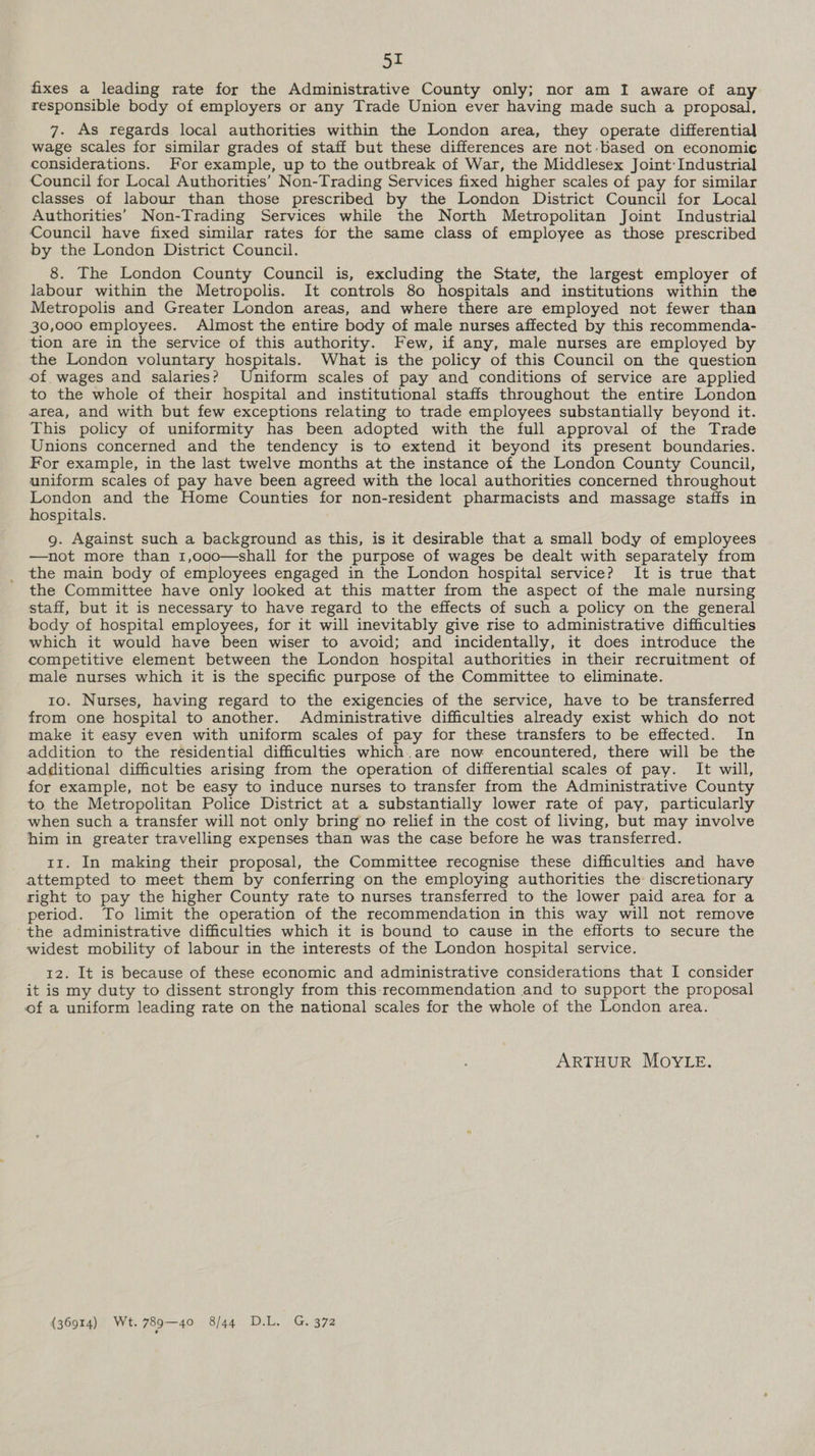 5r fixes a leading rate for the Administrative County only; nor am I aware of any responsible body of employers or any Trade Union ever having made such a proposal, 7. As regards local authorities within the London area, they operate differential wage scales for similar grades of staff but these differences are not:based on economic considerations. For example, up to the outbreak of War, the Middlesex Joint: Industrial Council for Local Authorities’ Non-Trading Services fixed higher scales of pay for similar classes of labour than those prescribed by the London District Council for Local Authorities’ Non-Trading Services while the North Metropolitan Joint Industrial Council have fixed similar rates for the same class of employee as those prescribed by the London District Council. 8. The London County Council is, excluding the State, the largest employer of labour within the Metropolis. It controls 80 hospitals and institutions within the Metropolis and Greater London areas, and where there are employed not fewer than 30,000 employees. Almost the entire body of male nurses affected by this reeommenda- tion are in the service of this authority. Few, if any, male nurses are employed by the London voluntary hospitals. What is the policy of this Council on the question of. wages and salaries? niform scales of pay and conditions of service are applied to the whole of their hospital and institutional staffs throughout the entire London area, and with but few exceptions relating to trade employees substantially beyond it. This policy of uniformity has been adopted with the full approval of the Trade Unions concerned and the tendency is to extend it beyond its present boundaries. For example, in the last twelve months at the instance of the London County Council, uniform scales of pay have been agreed with the local authorities concerned throughout London and the Home Counties for non-resident pharmacists and massage staffs in hospitals. g. Against such a background as this, is it desirable that a small body of employees —not more than 1,o00—shall for the purpose of wages be dealt with separately from the main body of employees engaged in the London hospital service? It is true that the Committee have only looked at this matter from the aspect of the male nursing staff, but it is necessary to have regard to the effects of such a policy on the general body of hospital employees, for it will inevitably give rise to administrative difficulties which it would have been wiser to avoid; and incidentally, it does introduce the competitive element between the London hospital authorities in their recruitment of male nurses which it is the specific purpose of the Committee to eliminate. to. Nurses, having regard to the exigencies of the service, have to be transferred from one hospital to another. Administrative difficulties already exist which do not make it easy even with uniform scales of pay for these transfers to be effected. In addition to the residential difficulties which.are now encountered, there will be the additional difficulties arising from the operation of differential scales of pay. It will, for example, not be easy to induce nurses to transfer from the Administrative County to the Metropolitan Police District at a substantially lower rate of pay, particularly when such a transfer will not only bring no relief in the cost of living, but may involve him in greater travelling expenses than was the case before he was transferred. 11. In making their proposal, the Committee recognise these difficulties and have attempted to meet them by conferring on the employing authorities the discretionary right to pay the higher County rate to nurses transferred to the lower paid area for a period. To limit the operation of the recommendation in this way will not remove the administrative difficulties which it is bound to cause in the efforts to secure the widest mobility of labour in the interests of the London hospital service. 12. It is because of these economic and administrative considerations that I consider it is my duty to dissent strongly from this-recommendation and to support the proposal of a uniform leading rate on the national scales for the whole of the London area. ARTHUR MOYLE. (36914) Wt. 789—40 8/44 D.L. G. 372