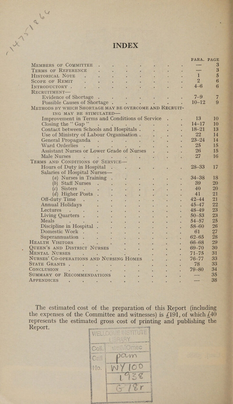 INDEX MEMBERS OF COMMITTEE TERMS OF REFERENCE HisToRIcAL NOTE SCoPE OF REMIT INTRODUCTORY . RECRUITMENT— Evidence of Shortage ; Possible Causes of Shortage . METHODS BY WHICH SHORTAGE MAY BE OVERCOME AND RECRUIT- ING MAY BE STIMULATED— Improvement in Terms and Conditions of Sieis ts 5 Closing the ‘“‘ Gap ”’ ; ; : b Contact between Schools and Hospitals ; ; ; Use of Ministry of Labour re ee General Propaganda ‘ Ward Orderlies : Assistant Nurses or Lower Grade of Nurses Male Nurses Hours of Duty in Hospital Salaries of Hospital Nurses— (a) Nurses in Training (0) Staff Nurses (c) Sisters ° (d) Higher Posts . Off-duty Time 5 Annual Holidays Lectures : Living Quarters . Meals ; ; _ Discipline in Hospital F Domestic Work Superannuation HEALTH VISITORS QUEEN’S AND DISTRICT NursEs | MENTAL NURSES NuRSEs’ Co-OPERATIONS AND Nursine Homes STATE GRANTS . CONCLUSION SUMMARY OF RECOMMENDATIONS APPENDICES ons] D> DD U1 G oo    OV V¥% | PCE | | reg peregrine O f 'S OD i AK Shad mil ms | , ———— cecum a 2¢ t ead) F a ee De «| naaeien oor 4 a ce s =< b r i) Op) i er EET TEI SELLE: OPT ‘a = ret rere) siispaael 