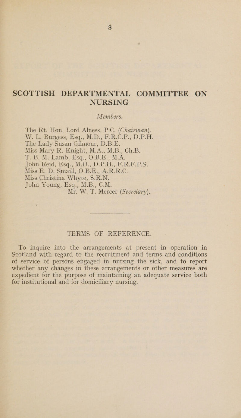 SCOTTISH DEPARTMENTAL COMMITTEE ON NURSING Members. The Rt. Hon. Lord Alness, P.C. (Chatrman). W. PeBureess; Esq.) MD: F.R.CPS DP. The Lady Susan Gilmour, D.B.E. Miss Mary R. Knight, M.A., M.B., Ch.B. Poe. Me Lamb, Esq., O.B.E.; MLA. Jobiieid, Esq., M.0., D.PoH., FRE PS. Miss E. D. Smaill, O.B.E., A.R.R.C. Miss Christina Whyte, S.R.N. John Young, Esq., M.B., C.M. Mr. W. T. Mercer (Secretary). TERMS OF REFERENCE. To inquire into the arrangements at present in operation in Scotland with regard to the recruitment and terms and conditions of service of persons engaged in nursing the sick, and to report whether any changes in these arrangements or other measures are expedient for the purpose of maintaining an adequate service both for institutional and for domiciliary nursing.