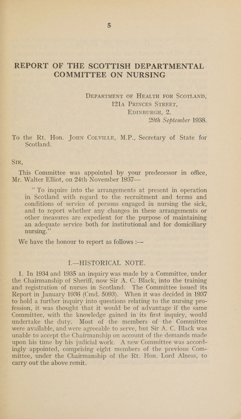 REPORT OF THE SCOTTISH DEPARTMENTAL COMMITTEE ON NURSING DEPARTMENT OF HEALTH FOR SCOTLAND, 121A PRINCES STREET, EDINBURGH, 2. 29th September 1938. Woetie: ht-*THon’ Joun: CoLvitte, MP. Secretary of. State ‘for Scotland. SIR, This Committee was appointed by your predecessor in office, Mr. Walter Elliot, on 24th November 1937— “To inquire into the arrangements at present in operation in Scotland with regard to the recruitment and terms and conditions of service of persons engaged in nursing the sick, and to report whether any changes in these arrangements or other measures are expedient for the purpose of maintaining an adequate service both for institutional and for domiciliary nursing.”’ We have the honour to report as follows :— I.—HISTORICAL NOTE. 1. In 1934 and 1935 an inquiry was made by a Committee, under the Chairmanship of Sheriff, now Sir A. C. Black, into the training and registration of nurses in Scotland. The Committee issued its Report in January 1936 (Cmd. 5093). When it was decided in 1937 to hold a further inquiry into questions relating to the nursing pro- fession, it was thought that it would be of advantage if the same Committee, with the knowledge gained in its first inquiry, would undertake the duty. Most of the members of the Committee were available, and were agreeable to serve, but Sir A. C. Black was unable to accept the Chairmanship on account of the demands made upon his time by his judicial work. A new Committee was accord- ingly appointed, comprising eight members of the previous Com- mittee, under the Chairmanship of the Rt. Hon. Lord Alness, to’ carry out the above remit.