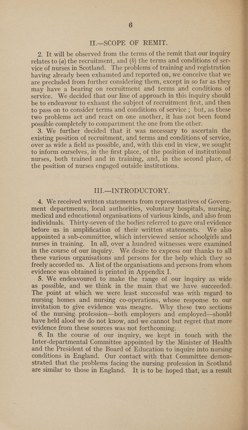 2. It will be observed from the terms of the remit that our inquiry relates to (a) the recruitment, and (d) the terms and conditions of ser- vice of nurses in Scotland. The problems of training and registration having already been exhausted and reported on, we conceive that we are precluded from further considering them, except in so far as they may have a bearing on recruitment and terms and conditions of service. We decided that our line of approach in this inquiry should be to endeavour to exhaust the subject of recruitment first, and then to pass on to consider terms and conditions of service ; but, as these two problems act and react on one another, it has not been found possible completely to compartment the one from the other. 3. We further decided that it was necessary to ascertain the existing position of recruitment, and terms and conditions of service, over as wide a field as possible, and, with this end in view, we sought to inform ourselves, in the first place, of the position of institutional nurses, both trained and in training, and, in the second place, of- the position of nurses engaged outside institutions. Iil—_INTRODUCTORY. 4, We received written statements from representatives of Govern- ment departments, local authorities, voluntary hospitals, nursing, medical and educational organisations of various kinds, and also from individuals. Thirty-seven of the bodies referred to gave oral evidence before us in amplification of their written statements. We also appointed a sub-committee, which interviewed senior schoolgirls and nurses in training. In all, over a hundred witnesses were examined in the course of our inquiry. We desire to express our thanks to all these various organisations and persons for the help which they so freely accorded us. A list of the organisations and persons from whom evidence was obtained is printed in Appendix I. 5. We endeavoured to make the range of our inquiry as wide as possible, and we think in the main that we have succeeded. The point at which we were least successful was with regard to nursing homes and nursing co-operations, whose response to our invitation to give evidence was meagre. Why these two sections of the nursing. profession—both employers and employed—should have held aloof we do not know, and we cannot but regret that more evidence from these sources was not forthcoming. 6. In the course of our inquiry, we kept in touch with the Inter-departmental Committee appointed by the Minister of Health and the President of the Board of Education to inquire into nursing conditions in England. Our contact with that Committee demon- strated that the problems facing the nursing profession in Scotland are similar to those in England. It is to be hoped that, as a result  so ce ie eR PAE NRA SAS eye L I: