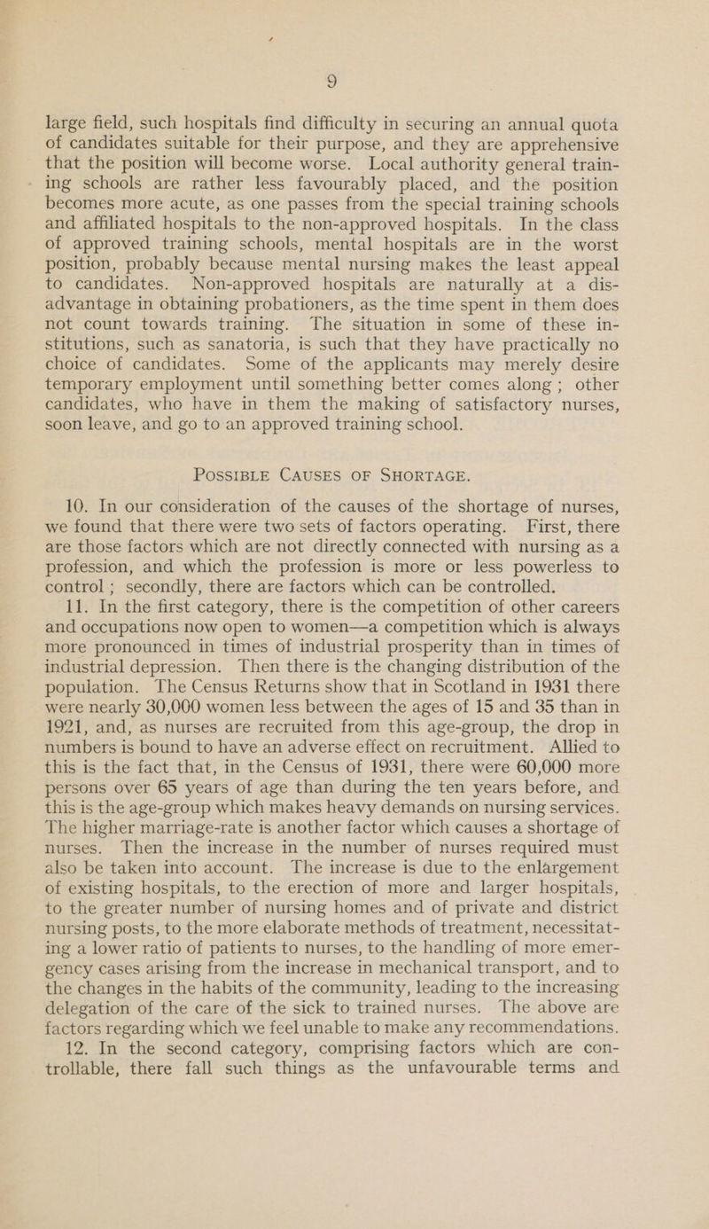 y large field, such hospitals find difficulty in securing an annual quota of candidates suitable for their purpose, and they are apprehensive that the position will become worse. Local authority general train- ing schools are rather less favourably placed, and the position becomes more acute, as one passes from the special training schools and affiliated hospitals to the non-approved hospitals. In the class of approved training schools, mental hospitals are in the worst position, probably because mental nursing makes the least appeal to candidates. Non-approved hospitals are naturally at a dis- advantage in obtaining probationers, as the time spent in them does not count towards training. The situation in some of these in- stitutions, such as sanatoria, is such that they have practically no choice of candidates. Some of the applicants may merely desire temporary employment until something better comes along; other candidates, who have in them the making of satisfactory nurses, soon leave, and go to an approved training school. POSSIBLE CAUSES OF SHORTAGE. 10. In our consideration of the causes of the shortage of nurses, we found that there were two sets of factors operating. First, there are those factors which are not directly connected with nursing as a profession, and which the profession is more or less powerless to control ; secondly, there are factors which can be controlled. 11. In the first category, there is the competition of other careers and occupations now open to women—a competition which is always more pronounced in times of industrial prosperity than in times of industrial depression. Then there is the changing distribution of the population. The Census Returns show that in Scotland in 1931 there were nearly 30,000 women less between the ages of 15 and 35 than in 1921, and, as nurses are recruited from this age-group, the drop in numbers is bound to have an adverse effect on recruitment. Allied to this is the fact that, in the Census of 1931, there were 60,000 more persons over 65 years of age than during the ten years before, and this is the age-group which makes heavy demands on nursing services. The higher marriage-rate is another factor which causes a shortage of nurses. Then the increase in the number of nurses required must also be taken into account. The increase is due to the enlargement of existing hospitals, to the erection of more and larger hospitals, to the greater number of nursing homes and of private and district nursing posts, to the more elaborate methods of treatment, necessitat- ing a lower ratio of patients to nurses, to the handling of more emer- gency cases arising from the increase in mechanical transport, and to the changes in the habits of the community, leading to the increasing delegation of the care of the sick to trained nurses. The above are factors regarding which we feel unable to make any recommendations. 12. In the second category, comprising factors which are con- trollable, there fall such things as the unfavourable terms and