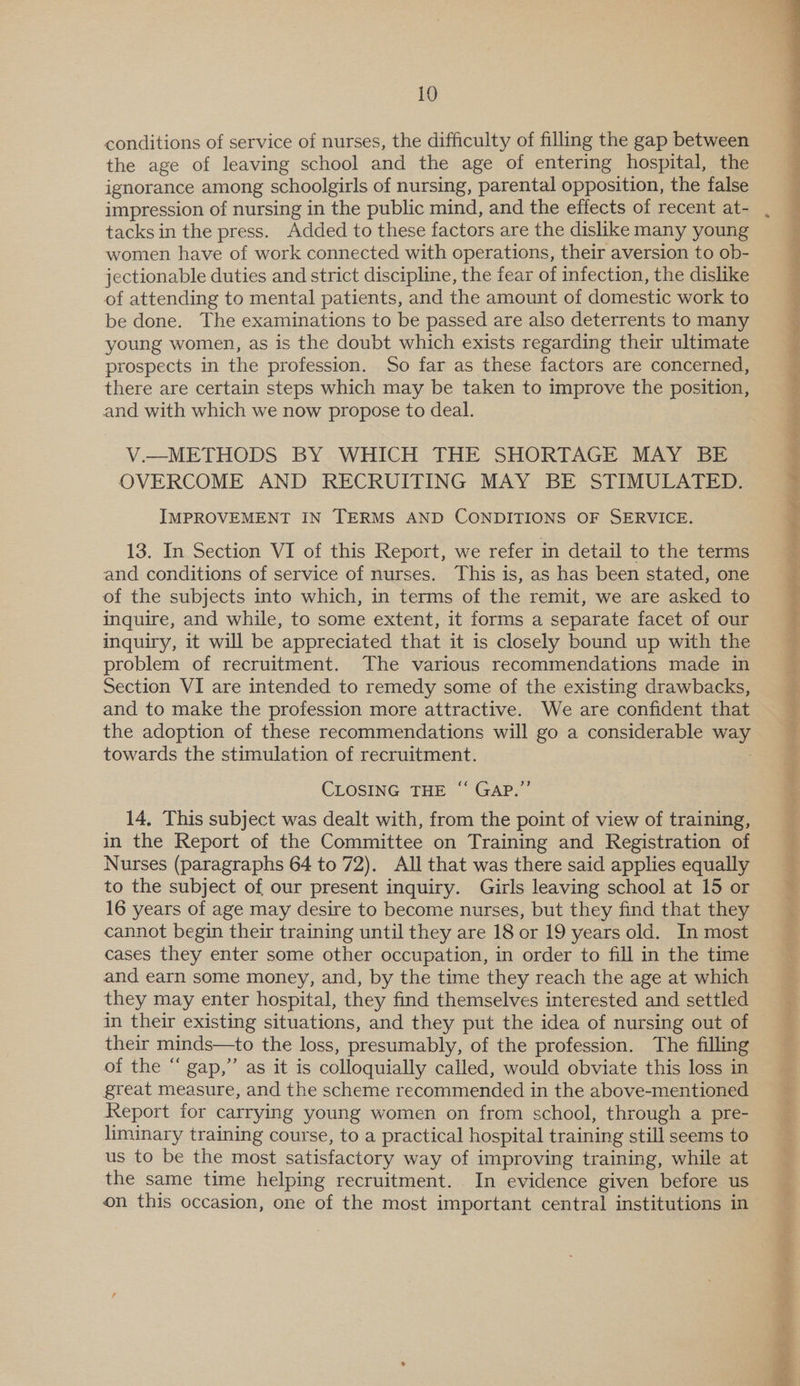 conditions of service of nurses, the difficulty of filling the gap between the age of leaving school and the age of entering hospital, the ignorance among schoolgirls of nursing, parental opposition, the false tacks in the press. Added to these factors are the dislike many young women have of work connected with operations, their aversion to ob- jectionable duties and strict discipline, the fear of infection, the dislike of attending to mental patients, and the amount of domestic work to be done. The examinations to be passed are also deterrents to many young women, as is the doubt which exists regarding their ultimate prospects in the profession. So far as these factors are concerned, there are certain steps which may be taken to improve the position, and with which we now propose to deal. V.—METHODS BY WHICH THE SHORTAGE MAY BE OVERCOME AND RECRUITING MAY BE STIMULATED. IMPROVEMENT IN TERMS AND CONDITIONS OF SERVICE. 13. In Section VI of this Report, we refer in detail to the terms and conditions of service of nurses. This is, as has been stated, one of the subjects into which, in terms of the remit, we are asked to inquire, and while, to some extent, it forms a separate facet of our inquiry, it will be appreciated that it is closely bound up with the problem of recruitment. The various recommendations made in Section VI are intended to remedy some of the existing drawbacks, and to make the profession more attractive. We are confident that the adoption of these recommendations will go a considerable wae towards the stimulation of recruitment. CLOSING THE ‘“‘ GAP.” 14. This subject was dealt with, from the point of view of training, in the Report of the Committee on Training and Registration of Nurses (paragraphs 64 to 72). All that was there said applies equally to the subject of our present inquiry. Girls leaving school at 15 or 16 years of age may desire to become nurses, but they find that they cannot begin their training until they are 18 or 19 years old. In most cases they enter some other occupation, in order to fill in the time and earn some money, and, by the time they reach the age at which they may enter hospital, they find themselves interested and settled in their existing situations, and they put the idea of nursing out of their minds—to the loss, presumably, of the profession. The filling of the “ gap,” as it is colloquially called, would obviate this loss in great measure, and the scheme recommended in the above-mentioned Report for carrying young women on from school, through a pre- liminary training course, to a practical hospital training still seems to us to be the most satisfactory way of improving training, while at the same time helping recruitment. In evidence given before us on this occasion, one of the most important central institutions in  Perit ois