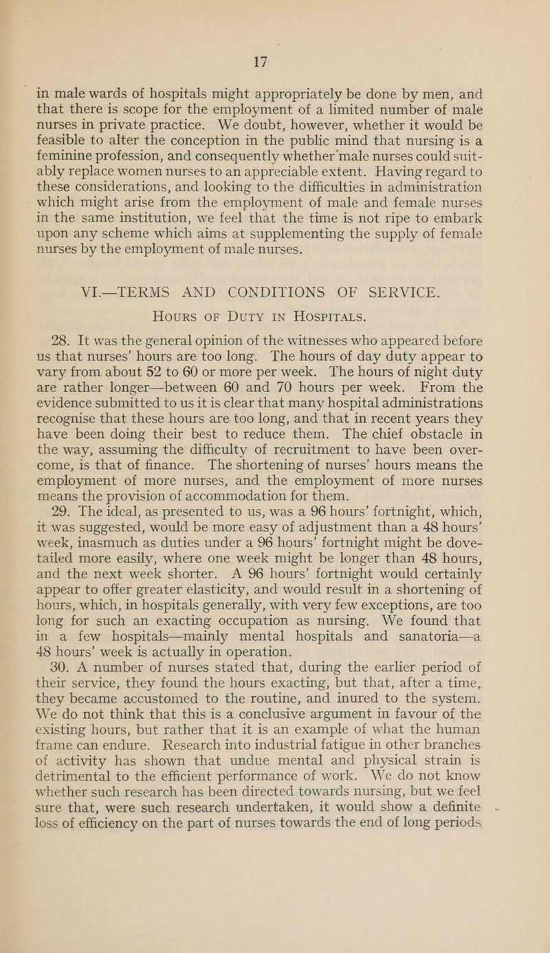 in male wards of hospitals might appropriately be done by men, and that there is scope for the employment of a limited number of male nurses in private practice. We doubt, however, whether it would be feasible to alter the conception in the public mind that nursing is a feminine profession, and consequently whether male nurses could suit- ably replace women nurses to an appreciable extent. Having regard to these considerations, and looking to the difficulties in administration - which might arise from the employment of male and female nurses in the same institution, we feel that the time is not ripe to embark upon any scheme which aims at supplementing the supply of female nurses by the employment of male nurses. VI.—TERMS AND CONDITIONS OF SERVICE. Hours oF Duty IN HOSPITALS. 28. It was the general opinion of the witnesses who appeared before us that nurses’ hours are too long. The hours of day duty appear to vary from about 52 to 60 or more per week. The hours of night duty are rather longer—between 60 and 70 hours per week. From the evidence submitted to us it is clear that many hospital administrations recognise that these hours are too long, and that in recent years they have been doing their best to reduce them. The chief obstacle in the way, assuming the difficulty of recruitment to have been over- come, is that of finance. The shortening of nurses’ hours means the employment of more nurses, and the employment of more nurses means the provision of accommodation for them. 29, The ideal, as presented to us, was a 96 hours’ fortnight, which, it was suggested, would be more easy of adjustment than a 48 hours’ week, inasmuch as duties under a 96 hours’ fortnight might be dove- tailed more easily, where one week might be longer than 48 hours, and the next week shorter. A 96 hours’ fortnight would certainly appear to offer greater elasticity, and would result in a shortening of hours, which, in hospitals generally, with very few exceptions, are too long for such an exacting occupation as nursing. We found that in a few hospitals—mainly mental hospitals and sanatoria—a 48 hours’ week is actually in operation. 30. A number of nurses stated that, during the earlier period of their service, they found the hours exacting, but that, after a time, they became accustomed to the routine, and inured to the system. We do not think that this is a conclusive argument in favour of the existing hours, but rather that it is an example of what the human frame can endure. Research into industrial fatigue in other branches of activity has shown that undue mental and physical strain is detrimental to the efficient performance of work. We do not know whether such research has been directed towards nursing, but we feel sure that, were such research undertaken, it would show a definite loss of efficiency on the part of nurses towards the end of long periods