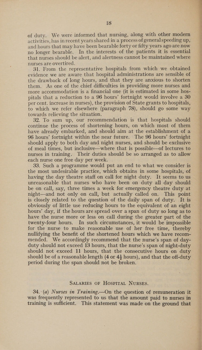 of duty. We were informed that nursing, along with other modern activities, has inrecent years shared in a process of general speeding up, and hours that may have been bearable forty or fifty years ago are now no longer bearable. In the interests of the patients it is essential that nurses should be alert, and alertness cannot be maintained where nurses are overtired. 31. From the representative hospitals from which we obtained evidence we are aware that hospital administrations are sensible of the drawback of long hours, and that they are anxious to shorten them. As one of the chief difficulties in providing more nurses and more accommodation is a financial one (it is estimated in some hos- pitals that a reduction to a 96 hours’ fortnight would involve a 30 per cent. increase in nurses), the provision of State grants to hospitals, to which we refer elsewhere (paragraph 78), should go some way towards relieving the situation. 32. To sum up, our recommendation is that hospitals should continue the process of shortening hours, on which most of them have already embarked, and should aim at the establishment of a 96 hours’ fortnight within the near future. The 96 hours’ fortnight should apply to both day and night nurses, and should be exclusive of meal times, but inclusitve—where that is possible—of lectures to nurses in training. Their duties should be so arranged as to allow each nurse one free day per week. 33. Such a programme would put an end to what we consider is the most undesirable practice, which obtains in some hospitals, of having the day theatre staff on call for night duty. It seems to us unreasonable that nurses who have been on duty all day should be on call, say, three times a week for emergency theatre duty at night—and not only on call, but actually called on. This point is closely related to the question of the daily span of duty. It is obviously of little use reducing hours to the equivalent of an eight hours’ day, if the hours are spread over a span of duty so long as to have the nurse more or less on call during the greater part of the twenty-four hours. In such circumstances, it would be impossible for the nurse to make reasonable use of her free time, thereby nullifying the benefit of the shortened hours which we have recom- mended. We accordingly recommend that the nurse’s span of day- duty should not exceed 13 hours, that the nurse’s span of night-duty should not exceed 11 hours, that the consecutive hours on duty should be of a reasonable length (4 or 44 hours), and that the off-duty period during the span should not be broken. SALARIES OF HOSPITAL NURSES. 34.-(a) Nurses in Tvaining.—On the question of remuneration it was frequently represented to us that the amount paid to nurses in training is sufficient. This statement was made on the ground that