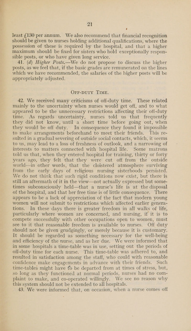é least £130 per annum. We also recommend that financial recognition should be given to nurses holding additional qualifications, where the possession of these is required by the hospital, and that a higher maximum should be fixed for sisters who hold exceptionally respon- sible posts, or who have given long service. 41. (d) Higher Posts—We do not propose to discuss the higher posts, as we feel that, if the basic grades are remunerated on the lines which we have recommended, the salaries of the higher posts will be appropriately adjusted. OFF-DUTY TIME. 42. We received many criticisms of off-duty time. These related mainly to the uncertainty when nurses would get off, and to what appeared to be the unnecessary restrictions affecting their off-duty time. As regards uncertainty, nurses told us that frequently they did not know, until a short time before going out, when they would be off duty. In consequence they found it impossible to make arrangements beforehand to meet their friends. This re- sulted in a gradual severing of outside social contacts, which, it seems to us, may lead to a loss of freshness of outlook, and a narrowing of interests to matters connected with hospital life. Some matrons told us that, when they entered hospital for training, thirty or forty years ago, they felt that they were cut off from the outside world—in other words, that the cloistered atmosphere surviving from the early days of religious nursing sisterhoods persisted. We do not think that such rigid conditions now exist, but there is still an aftermath of it in the view—not actually expressed but some- times subconsciously held—that a nurse’s life is at the disposal of the hospital, and that her free time is of little consequence. There appears to be a lack of appreciation of the fact that modern young women will not submit to restrictions which affected earlier genera- tions. In these days there is greater freedom in all walks of life, particularly where women are concerned, and nursing, if it is to compete successfully with other occupations open to women, must see to it that reasonable freedom is available to nurses. Off duty should not be given grudgingly, or merely because it is customary. It should be regarded as something necessary for the well-being and efficiency of the nurse, and as her due. We were informed that in some hospitals a time-table was in use, setting out the periods of ofi-duty time for each nurse. This time-table was adhered to, and resulted in satisfaction among the staff, who could with reasonable confidence make engagements in advance with their friends. Such time-tables might have fo be departed from at times of stress, but, so long as they functioned at normal periods, nurses had no com- plaint to make, and co-operated willingly. We see no reason why this system should not be extended to all hospitals. 43. We were informed that, on occasion, when a nurse comes off