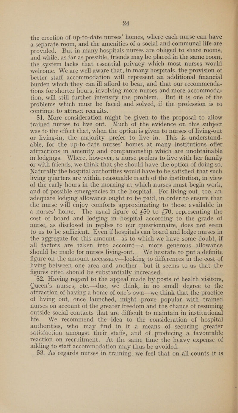 the erection of up-to-date nurses’ homes, where each nurse can have a separate room, and the amenities of a social and communal life are provided. But in many hospitals nurses are obliged to share rooms, and while, as far as possible, friends may be placed in the same room, the system lacks that essential privacy which most nurses would welcome. We are well aware that, in many hospitals, the provision of better staff accommodation will represent an additional financial burden which they can ill afford to bear, and that our recommenda- tions for shorter hours, involving more nurses and more accommoda- tion, will still further intensify the problem. But it is one of the problems which must be faced and solved, if the profession is to continue to attract recruits. 51. More consideration might be given to the proposal to allow trained nurses to live out. Much of the evidence on this subject was to the effect that, when the option is given to nurses of living-out or living-in, the majority prefer to live in. This is understand- able, for the up-to-date nurses’ homes at many institutions offer attractions in amenity and companionship which are unobtainable in lodgings. Where, however, a nurse prefers to live with her family or with friends, we think that she should have the option of doing so. Naturally the hospital authorities would have to be satisfied that such living quarters are within reasonable reach of the institution, in view of the early hours in the morning at which nurses must begin work, and of possible emergencies in the hospital. For living out, too, an adequate lodging allowance ought to be paid, in order to ensure that the nurse will enjoy comforts approximating to those available in a nurses’ home. The usual figure of £50 to £70, representing the cost of board and lodging in hospital according to the grade of nurse, as disclosed in replies to our questionnaire, does not seem to us to be sufficient. Even if hospitals can board and lodge nurses in the aggregate for this amount—as to which we have some doubt, if all factors are taken into account—a more generous allowance should be made for nurses living-out. We hesitate to put a definite figure on the amount necessary—looking to differences in the cost of living between one area and another—but it seems to us that the figures cited should be substantially increased. 52. Having regard to the appeal made by posts of health visitors, Queen’s nurses, etc.—due, we think, in no small degree to the attraction of having a home of one’s own—we think that the practice of living out, once launched, might prove popular with trained nurses on account of the greater freedom and the chance of resuming outside social contacts that are difficult to maintain in institutional life. We recommend the idea to the consideration of hospital authorities, who may find in it a means of securing greater satisfaction amongst their staffs, and of producing a favourable reaction on recruitment. At the same time the heavy expense of adding to staff accommodation may thus be avoided. 53. As regards nurses in training, we feel that on all counts it is LF
