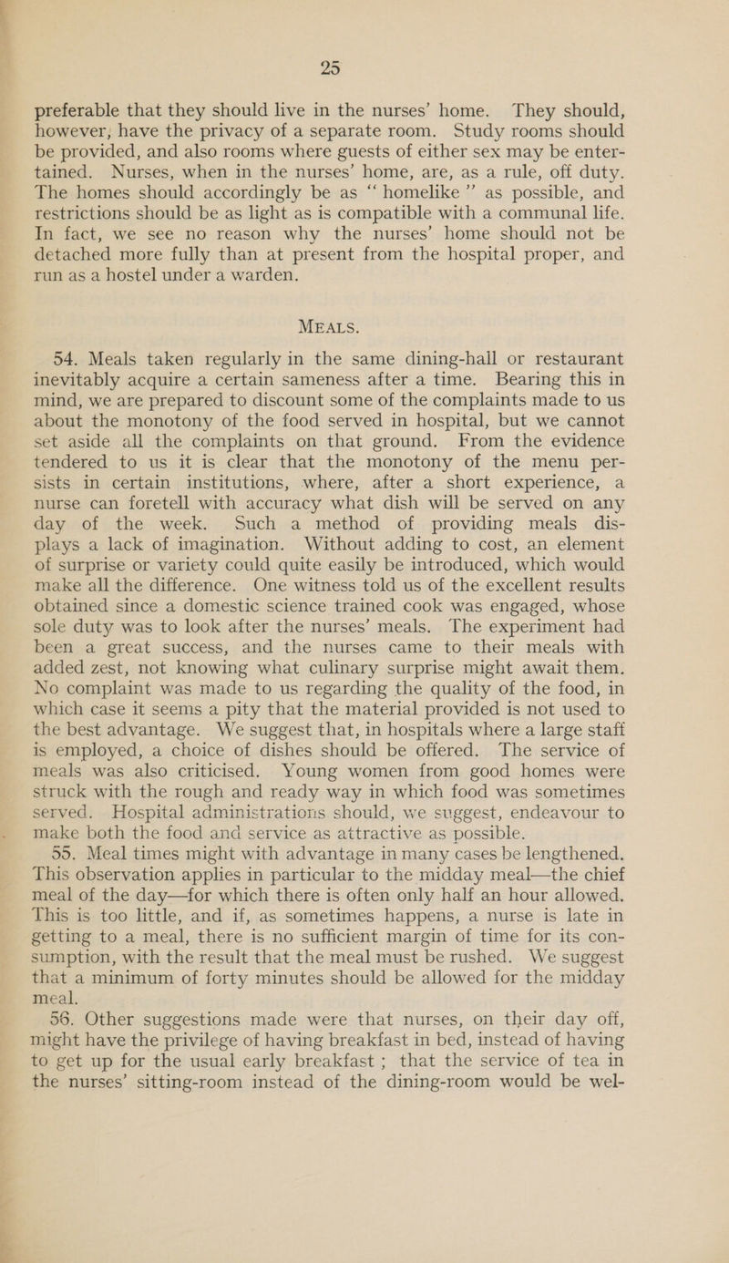 preferable that they should live in the nurses’ home. They should, however, have the privacy of a separate room. Study rooms should be provided, and also rooms where guests of either sex may be enter- tained. Nurses, when m the nurses’ home, are, as a rule, off duty. The homes should accordingly be as ‘“‘ homelike ”’ as possible, and restrictions should be as light as is compatible with a communal life. In fact, we see no reason why the nurses’ home should not be detached more fully than at present from the hospital proper, and run as a hostel under a warden. MEALS. 54. Meals taken regularly in the same dining-hall or restaurant inevitably acquire a certain sameness after a time. Bearing this in mind, we are prepared to discount some of the complaints made to us about the monotony of the food served in hospital, but we cannot set aside all the complaints on that ground. From the evidence tendered to us it is clear that the monotony of the menu per- sists in certain institutions, where, after a short experience, a nurse can foretell with accuracy what dish will be served on any day of the week. Such a method of providing meals dis- plays a lack of imagination. Without adding to cost, an element of surprise or variety could quite easily be introduced, which would make all the difference. One witness told us of the excellent results obtained since a domestic science trained cook was engaged, whose sole duty was to look after the nurses’ meals. The experiment had been a great success, and the nurses came to their meals with added zest, not knowing what culinary surprise might await them. No complaint was made to us regarding the quality of the food, in which case it seems a pity that the material provided is not used to the best advantage. We suggest that, in hospitals where a large staff is employed, a choice of dishes should be offered. The service of meals was also criticised. Young women from good homes were struck with the rough and ready way in which food was sometimes served. Hospital administrations should, we suggest, endeavour to make both the food and service as attractive as possible. 59. Meal times might with advantage in many cases be lengthened. This observation applies in particular to the midday meal—the chief meal of the day—for which there is often only half an hour allowed. This is too little, and if, as sometimes happens, a nurse is late in getting to a meal, there is no sufficient margin of time for its con- sumption, with the result that the meal must be rushed. We suggest that a minimum of forty minutes should be allowed for the midday meal. 56. Other suggestions made were that nurses, on their day off, might have the privilege of having breakfast in bed, instead of having to get up for the usual early breakfast ; that the service of tea in the nurses’ sitting-room instead of the dining-room would be wel-