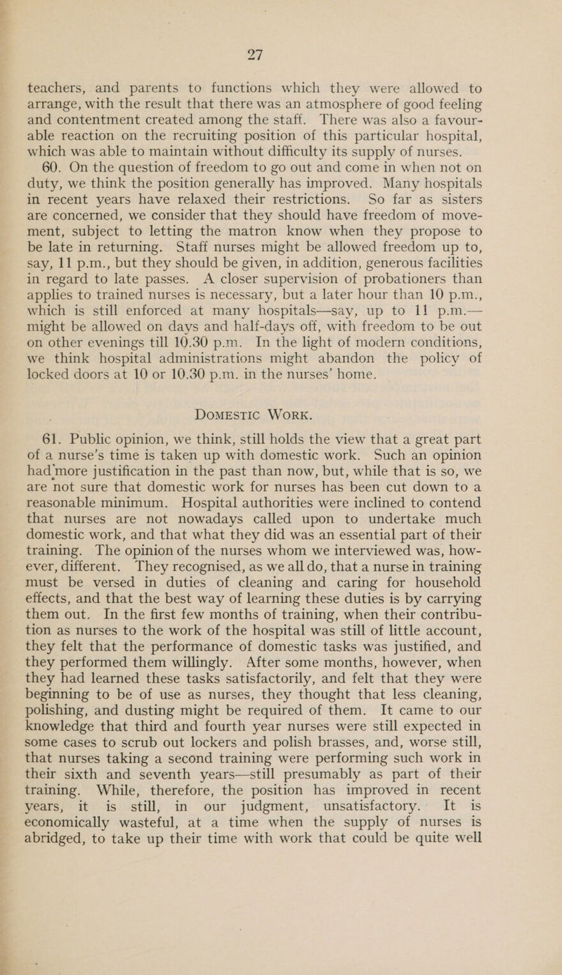 teachers, and parents to functions which they were allowed to arrange, with the result that there was an atmosphere of good feeling and contentment created among the staff. There was also a favour- able reaction on the recruiting position of this particular hospital, which was able to maintain without difficulty its supply of nurses. 60. On the question of freedom to go out and come in when not on duty, we think the position generally has improved. Many hospitals in recent years have relaxed their restrictions. So far as sisters are concerned, we consider that they should have freedom of move- ment, subject to letting the matron know when they propose to be late in returning. Staff nurses might be allowed freedom up to, say, 11 p.m., but they should be given, in addition, generous facilities in regard to late passes. A closer supervision of probationers than applies to trained nurses is necessary, but a later hour than 10 p.m., which is still enforced at many hospitals—say, up to 11 p.m.— might be allowed on days and half-days off, with freedom to be out on other evenings till 10.30 p.m. In the light of modern conditions, we think hospital administrations might abandon the policy of locked doors at 10 or 10.30 p.m. in the nurses’ home. DOMESTIC WORK. 61. Public opinion, we think, still holds the view that a great part of a nurse’s time is taken up with domestic work. Such an opinion had more justification in the past than now, but, while that is so, we are not sure that domestic work for nurses has been cut down to a reasonable minimum. Hospital authorities were inclined to contend that nurses are not nowadays called upon to undertake much domestic work, and that what they did was an essential part of their training. The opinion of the nurses whom we interviewed was, how- ever, different. They recognised, as we all do, that a nurse in training must be versed in duties of cleaning and caring for household effects, and that the best way of learning these duties is by carrying them out. In the first few months of training, when their contribu- tion as nurses to the work of the hospital was still of little account, they felt that the performance of domestic tasks was justified, and they performed them willingly. After some months, however, when they had learned these tasks satisfactorily, and felt that they were beginning to be of use as nurses, they thought that less cleaning, polishing, and dusting might be required of them. It came to our knowledge that third and fourth year nurses were still expected in some cases to scrub out lockers and polish brasses, and, worse still, that nurses taking a second training were performing such work in their sixth and seventh years—still presumably as part of their training. While, therefore, the position has improved in recent years, it is still, in our judgment, unsatisfactory. It is economically wasteful, at a time when the supply of nurses is abridged, to take up their time with work that could be quite well
