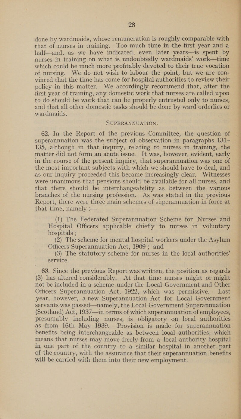 done by wardmaids, whose remuneration is roughly comparable with that of nurses in training. Too much time in the first year and a half—and, as we have indicated, even later years—is spent by nurses in training on what is undoubtedly wardmaids’ work—time which could be much more profitably devoted to their true vocation of nursing. We do not wish to labour the point, but we are con- vinced that the time has come for hospital authorities to review their policy in this matter. We accordingly recommend that, after the first year of training, any domestic work that nurses are called upon to do should be work that can be properly entrusted only to nurses, and that all other domestic tasks should be done by ward orderlies or wardmaids. SUPERANNUATION. 62. In the Report of the previous Committee, the question of superannuation was the subject of observation in paragraphs 131- 135, although in that inquiry, relating to nurses in training, the matter did not form an acute issue. It was, however, evident, early in the course of the present inquiry, that superannuation was one of the most important subjects with which we should have to deal, and as our inquiry proceeded this became increasingly clear. Witnesses were unanimous that pensions should be available for all nurses, and that there should be interchangeability as between the various branches of the nursing profession. As was stated in the previous Report, there were three main schemes of superannuation in force at that time, namely :—_ (1) The Federated Superannuation Scheme for Nurses and Hospital Officers applicable chiefly to nurses in voluntary hospitals ; (2) The scheme for mental hospital workers under the Asylum Officers Superannuation Act, 1909; and (3) The statutory scheme for nurses in the local authorities’ Service. 63. Since the previous Report was written, the position as regards (3) has altered considerably. At that time nurses might or might not be included in a scheme under the Local Government and Other Officers Superannuation Act, 1922, which was permissive. Last year, however, anew Superannuation Act for Local Government servants was passed—namely, the Local Government Superannuation (Scotland) Act, 1937—in terms of which superannuation of employees, presumably including nurses, is obligatory on local authorities as from 16th May 1939. Provision is made for superannuation benefits being interchangeable as between local authorities, which means that nurses may move freely from a local authority hospital in one part of the country to a similar hospital in another part of the country, with the assurance that their superannuation benefits will be carried with them into their new employment.
