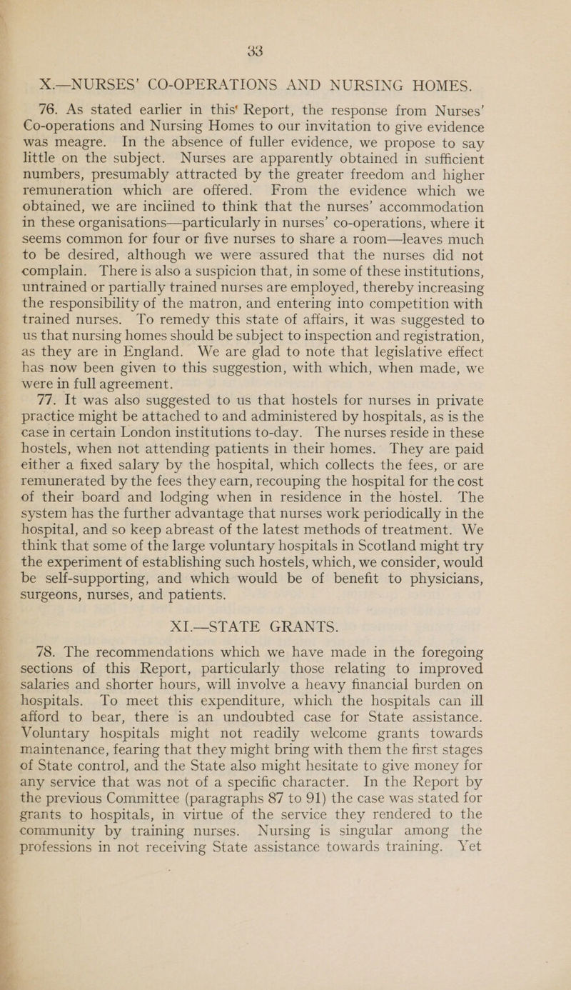 X:—NURSES’ CO-OPERATIONS AND NURSING HOMES. 76. As stated earlier in this‘ Report, the response from Nurses’ Co-operations and Nursing Homes to our invitation to give evidence was meagre. In the absence of fuller evidence, we propose to say little on the subject. Nurses are apparently obtained in sufficient numbers, presumably attracted by the greater freedom and higher remuneration which are offered. From the evidence which we obtained, we are inclined to think that the nurses’ accommodation in these organisations—particularly in nurses’ co-operations, where it seems common for four or five nurses to share a room—leaves much to be desired, although we were assured that the nurses did not complain. There is also a suspicion that, in some of these institutions, untrained or partially trained nurses are employed, thereby increasing the responsibility of the matron, and entering into competition with trained nurses. To remedy this state of affairs, it was suggested to us that nursing homes should be subject to inspection and registration, as they are in England. We are glad to note that legislative effect has now been given to this suggestion, with which, when made, we were in full agreement. 77. It was also suggested to us that hostels for nurses in private practice might be attached to and administered by hospitals, as is the case in certain London institutions to-day. The nurses reside in these hostels, when not attending patients in their homes. They are paid either a fixed salary by the hospital, which collects the fees, or are remunerated by the fees they earn, recouping the hospital for the cost of their board and lodging when in residence in the hostel. The system has the further advantage that nurses work periodically in the hospital, and so keep abreast of the latest methods of treatment. We think that some of the large voluntary hospitals in Scotland might try the experiment of establishing such hostels, which, we consider, would be self-supporting, and which would be of benefit to physicians, surgeons, nurses, and patients. XI.—STATE GRANTS. 78. The recommendations which we have made in the foregoing sections of this Report, particularly those relating to improved salaries and shorter hours, will involve a heavy financial burden on hospitals. To meet this expenditure, which the hospitals can ill afford to bear, there is an undoubted case for State assistance. Voluntary hospitals might not readily welcome grants towards maintenance, fearing that they might bring with them the first stages of State control, and the State also might hesitate to give money for any service that was not of a specific character. In the Report by the previous Committee (paragraphs 87 to 91) the case was stated for grants to hospitals, in virtue of the service they rendered to the community by training nurses. Nursing is singular among the professions in not receiving State assistance towards training. Yet