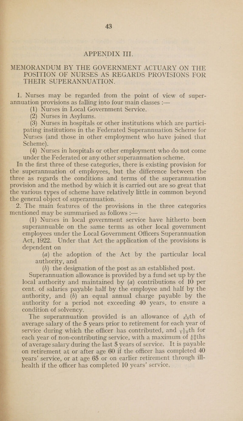  MEMORANDUM BY THE GOVERNMENT ACTUARY ON THE POSITION OF NURSES AS REGARDS PROVISIONS FOR THEIR SUPERANNUATION. 1. Nurses may be regarded from the point of view of super- annuation provisions as falling into four main classes :— (1) Nurses in Local Government Service. (2) Nurses in Asylums. (3) Nurses in hospitals or other institutions which are partici- pating institutions in the Federated Superannuation Scheme for Nurses (and those in other employment who have joined that Scheme). (4) Nurses in hospitals or other employment who do not come under the Federated or any other superannuation scheme. In the first three of these categories, there is existing provision for the superannuation of employees, but the difference between the three as regards the conditions and terms of the superannuation provision and the method by which it is carried out are so great that the various types of scheme have relatively little in common beyond the general object of superannuation. 2. The main features of the provisions in the three categories mentioned may be summarised as follows :— (1) Nurses in local government service have hitherto been superannuable on the same terms as other local government employees under the Local Government Officers Superannuation Act, 1922. Under that Act the application of the provisions is dependent on (a) the adoption of the Act by the particular local authority, and (5) the designation of the post as an established post. Superannuation allowance is provided by a fund set up by the local authority and maintained by (a) contributions of 10 per cent. of salaries payable half by the employee and half by the authority, and (6) an equal annual charge payable by the authority for a period not exceeding 40 years, to ensure a condition of solvency. The superannuation provided is an allowance of sth of average salary of the 5 years prior to retirement for each ee of service during which the officer has contributed, and 735th for each year of non-contributing service, with a maximum ‘of s$ths of average salary during the last 5 years of service. It is payable on retirement at or after age 60 if the officer has completed 40 years’ service, or at age 65 or on earlier retirement through ill- health if the officer has completed 10 years’ service. 