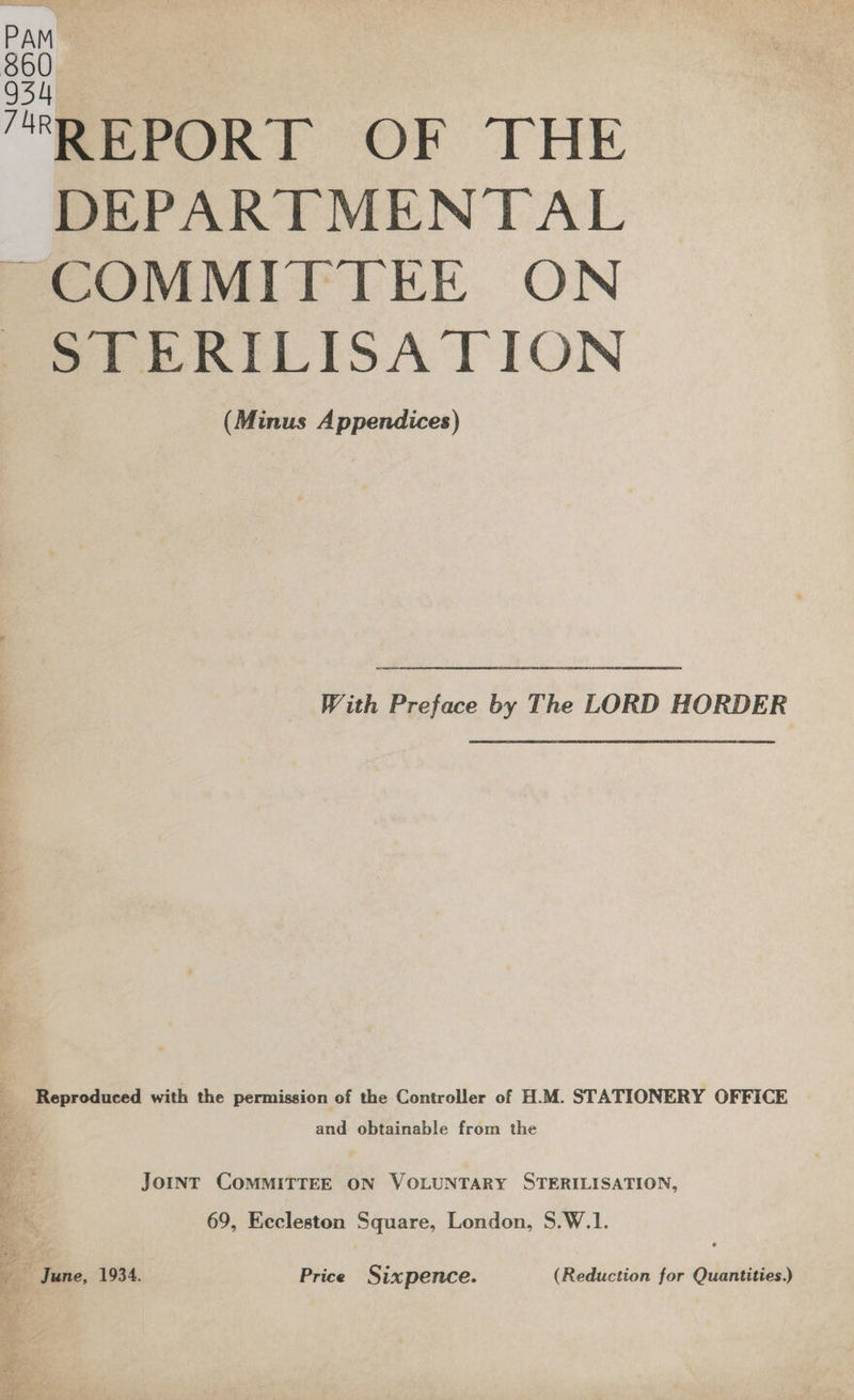 REPORT OF THE DEPARTMENTAL PCOMMITITEE ON Perea LISA TION (Minus Appendices)  With Preface by The LORD HORDER Reproduced with the permission of the Controller of H.M. STATIONERY OFFICE and obtainable from the JoINT COMMITTEE ON VOLUNTARY STERILISATION, 69, Eccleston Square, London, S.W.1. 7 ~ June, 1934. Price Sixpence. (Reduction for Quantities.)