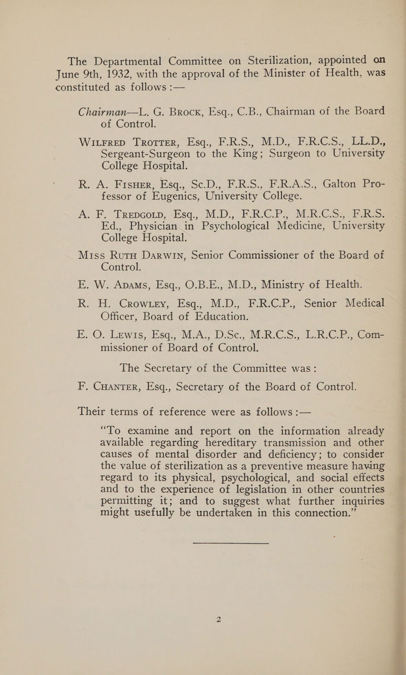 The Departmental Committee on Sterilization, appointed on June 9th, 1932, with the approval of the Minister of Health, was constituted as follows :— Chairman—L. G. Brock, Esq., C.B., Chairman of the Board of Control. Witrrep Tro1rer, -Esq., F.R.S., MUD, PRCS.4 Lee. Sergeant-Surgeon to the King; Surgeon to University College Hospital. R. A. FrsHer, Esq:, Sc.D:, F.R.S., F.R-A.S. Galtonl Fic fessor of Eugenics, University College. A. F. Trepcorp, -Esq., M.D., PF. RC Ps, MR C.Sy Pana: Ed., Physician in Psychological Medicine, University College Hospital. Miss Rutu Darwin, Senior Commissioner of the Board of Control. E. W. Avams, Esq., O.B.E., M.D., Ministry of Health. R: H.-Crowrey, Esq. M.D., F:R.C.P... Senior MeGeal Officer, Board of Education. FE. ©. Lewis, Esq., M.A., D.Sc., M.R-C:S., LRG Ry Gea missioner of Board of Control. The Secretary of the Committee was: F. CHANTER, Esq., Secretary of the Board of Control. Their terms of reference were as follows :— “To examine and report on the information already available regarding hereditary transmission and other causes of mental disorder and deficiency; to consider the value of sterilization as a preventive measure having regard to its physical, psychological, and social effects and to the experience of legislation in other countries permitting it; and to suggest what further inquiries might usefully be undertaken in this connection.”